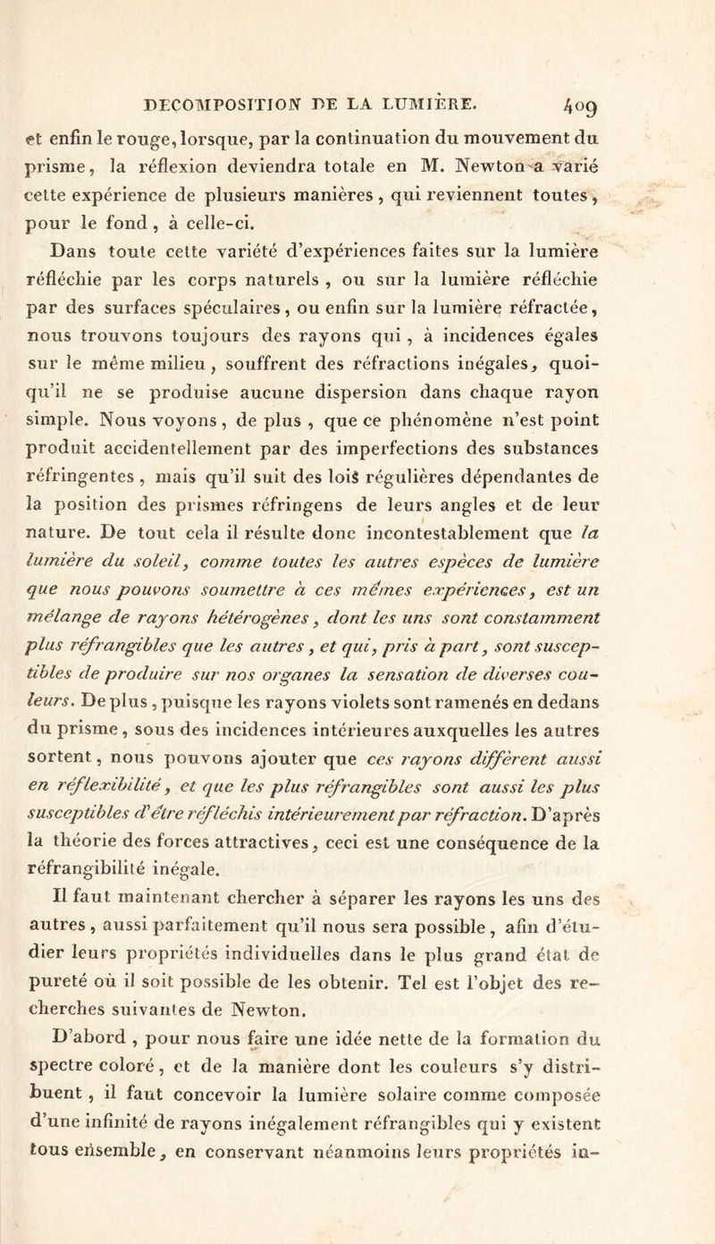 et enfin le ronge, lorsque, par la continuation du mouvement du prisme, la réflexion deviendra totale en M. Newton-a varié cette expérience de plusieurs manières , qui l’eviennent toutes , pour le fond, à celle-ci. Dans toute cette variété d’expériences faites sur la lumière réfléchie par les corps naturels , ou sur la lumière réfléchie par des surfaces spéculaires, ou enfin sur la lumière réfractée, nous trouvons toujours des rayons qui , à incidences égales sur le même milieu, souffrent des réfractions inégales, quoi- qu’il ne se produise aucune dispersion dans chaque rayon simple. Nous voyons, de plus , que ce phénomène n’est point produit accidentellement par des imperfections des substances réfringentes , mais qu’il suit des lois régulières dépendantes de la position des prismes réfringens de leurs angles et de leur nature. De tout cela il résulte donc incontestablement que la lumière du soleil, comme toutes les autres espèces de lumière que nous pouvons soumettre à ces memes expériences, est un mélange de rayons hétérogènes, dont les uns sont constamment plus réfrangibles que les autres, et qui, pris à part, sont suscep- tibles de produire sur nos organes la sensation de diverses cou- leurs. De plus , puisque les rayons violets sont ramenés en dedans du prisme, sous des incidences intérieures auxquelles les autres sortent, nous pouvons ajouter que ces rayons diffèrent aussi en réfleæibilité, et que les plus réfrangibles sont aussi les plus susceptibles d'être réfléchis intérieurement par réfraction. D’après la théorie des forces attractives, ceci est une conséquence de la réfrangibilité inégale. Il faut maintenant chercher à séparer les rayons les uns des autres , aussi parfaitement qu’il nous sera possible , afin d’étu- dier leurs propriétés individuelles dans le plus grand état de pureté où il soit possible de les obtenir. Tel est l’objet des re- cherches suivantes de Newton. D’abord , pour nous faire une idée nette de la formation du spectre coloré, et de la manière dont les couleurs s’y distri- buent , il faut concevoir la lumière solaire comme composée d’une infinité de rayons inégalement réfrangibles qui y existent tous ensemble, en conservant néanmoins leurs propriétés m-
