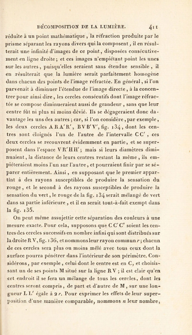 réduite à un point mathématique , la réfraction produite par le prisme séparant les rayons divers qui la composent il en résul- terait une infinité d’images de ce point, disposées consécutive- ment en ligne droite; et ces images n’empiétant point les unes sur les autres , puisqu’elles seraient sans étendue sensible , il en résulterait que la lumière serait parfaitement homogène dans chacun des points de l’image réfractée. En général, si l’on parvenait à diminuer l’étendue de l’image directe , à la concen- trer pour ainsi dire , les cercles consécutifs dont l’image réfrac- tée se compose diminueraient aussi de grandeur , sans que leur centre fût ni plus ni moins dévié. Us se dégageraient donc da- vantage les uns des autres ; car, si l’on considère , par exemple , les deux cercles À R A'R', BVB'Y', fig. i 34 , dont les cen- tres sont éloignés l’un de l’autre de l’intervalle CC' , ces deux cercles se recouvrent évidemment en partie, et se super- posent dans l’espace YR'HIi'; mais si leurs diamètres dimi- nuaient, la distance de leurs centres restant la même , ils em- piéteraient moins l’un sur l’autre , et pourraient finir par se sé- parer entièrement. Ainsi, en supposant que le premier appar- tînt à des rayons susceptibles de produire la sensation du rouge , et le second à des rayons susceptibles de produire la sensation du vert, le rouge de la fig. 134 serait mélangé de vert dans sa partie inférieure , et il en serait tout-à-fait exempt dans la fig. 3 35. On peut même assujettir cette séparatiou des couleurs à une mesure exacte. Pour cela, supposons que C G' C soient les cen- tres des cercles successifs en nombre infini qui sont distribués sur la droite R Y, fig. i 36, et nommons leur rayon commun r ; chacun de ces cercles sera plus ou moins mêlé avec tous ceux dont la surface pourra pénétrer dans l’intérieur de son périmètre. Con- sidérons, par exemple , celui dont le centre est en C, et choisis*- sant un de ses points M situé sur la ligne R Y ; il est clair qu’en cet endroit il se fera un mélange de tous les cercles, dont les centres seront compris, de part et d’autre de M, sur une lon- gueur L L' égale à 2 r. Pour exprimer les effets de leur super- position d’une manière comparable, nommons n leur nombre,