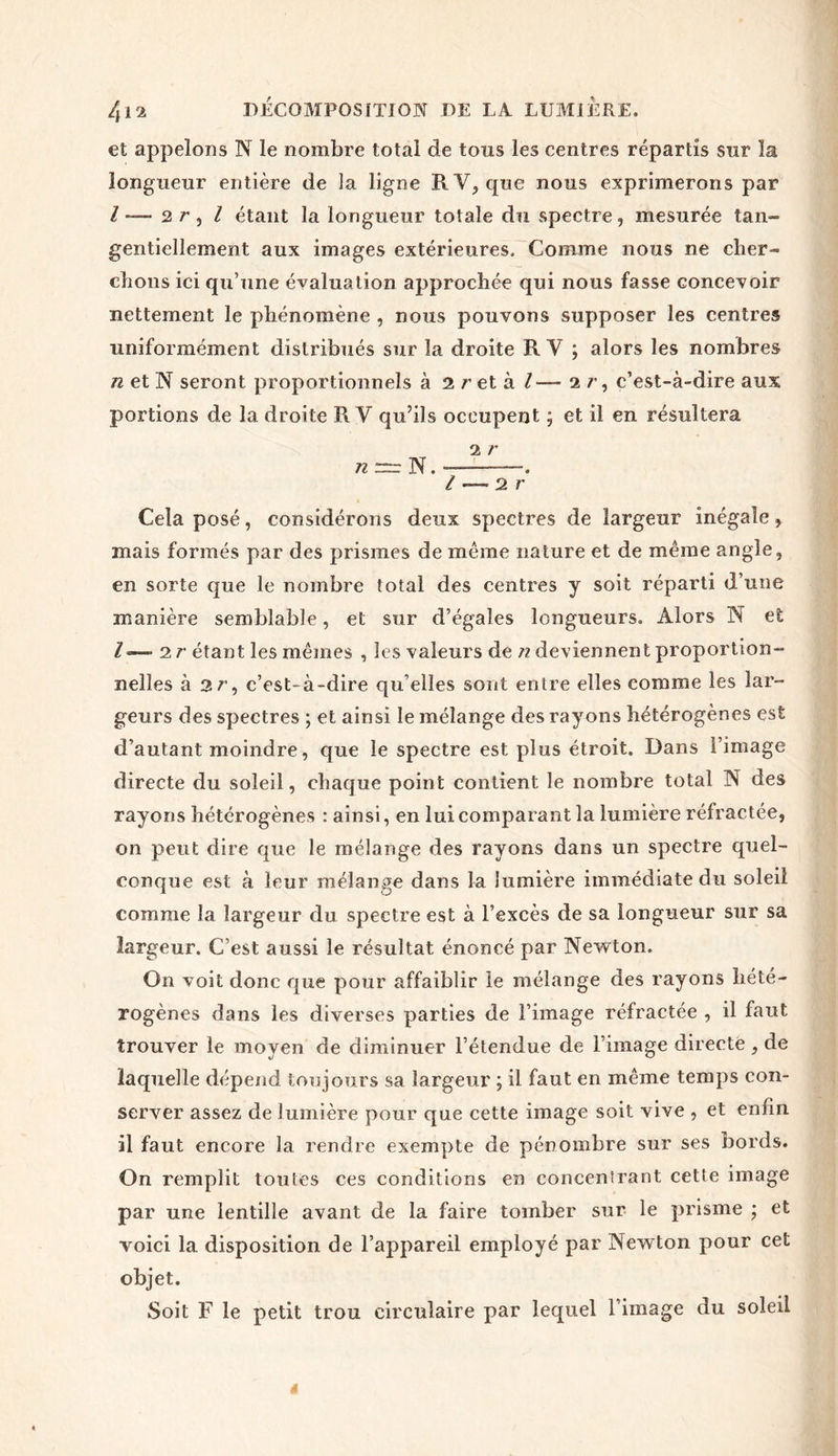 et appelons N le nombre total de tous les centres répartis sur la longueur entière de la ligne RY^que nous exprimerons par / —■ 2 r , l étant la longueur totale du spectre, mesurée tan- gentiellement aux images extérieures. Comme nous ne cher- chons ici qu’une évaluation approchée qui nous fasse concevoir nettement le phénomène , nous pouvons supposer les centres uniformément distribués sur la droite R Y ; alors les nombres n et N seront proportionnels à 2 r et à /—■ 2 r, c’est-à-dire aux portions de la droite R V qu’ils occupent ; et il en résultera 2 r n =r N. ——-—. / — 2 r Cela posé, considérons deux spectres de largeur inégale, mais formés par des prismes de même nature et de même angle, en sorte que le nombre total des centres y soit réparti d’une manière semblable, et sur d’égales longueurs. Alors N et l — 2 r étant les mêmes , les valeurs de n deviennent proportion- nelles à 2r, c’est-à-dire qu’elles sont entre elles comme les lar- geurs des spectres ; et ainsi le mélange des rayons hétérogènes est d’autant moindre, que le spectre est plus étroit. Dans l’image directe du soleil, chaque point contient le nombre total N des rayons hétérogènes : ainsi, en lui comparant la lumière réfractée, on peut dire que le mélange des rayons dans un spectre quel- conque est à leur mélange dans la lumière immédiate du soleil comme la largeur du spectre est à l’excès de sa longueur sur sa largeur. C’est aussi le résultat énoncé par Newton. On voit donc que pour affaiblir le mélange des rayons hété- rogènes dans les diverses parties de l’image réfractée , il faut trouver le moyen de diminuer l’étendue de l’image directe , de laquelle dépend toujours sa largeur ; il faut en même temps con- server assez de lumière pour que cette image soit vive , et enfin il faut encore la rendre exempte de pénombre sur ses bords. On remplit toutes ces conditions en concentrant cette image par une lentille avant de la faire tomber sur le prisme ; et voici la disposition de l’appareil employé par Newton pour cet objet. Soit F le petit trou circulaire par lequel l’image du soleil t