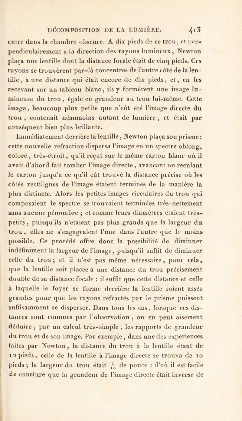 entre dans îa chambre obscure. A dix pieds de ce trou , et per- pendiculairement à la direction des rayons lumineux. Newton plaça une lentille dont la distance focale était de cinq pieds. Ces rayons se trouvèrent par-là concentrés de l’autre côté de la len- tille , à une distance qui était encore de dix pieds, et, en les recevant sur un tableau blanc, ils y formèrent une image lu- mineuse du trou, égale en grandeur au trou lui-même. Cette image, beaucoup plus petite que n’eût été l’image directe du trou , contenait néanmoins autant de lumière , et était par conséquent bien plus brillante. Immédiatement derrière la lentille, Newton plaça son prisme : cette nouvelle réfraction dispersa l’image en un spectre oblong, coloré, très-étroit, qu’il reçut sur le même carton blanc où il avait d’abord fait tomber l’image directe , avançant ou reculant le carton jusqu’à ce qu’il eût trouvé la distance précise où les côtés rectilignes de l’image étaient terminés de la manière la plus distincte. Alors les petites images circulaires du trou qui composaient le spectre se trouvaient terminées très-nettement sans aucune pénombre ; et comme leurs diamètres étaient très- petits , puisqu’ils n’étaient pas plus grands que la largeur du trou , elles ne s’engageaient l’une dans l’autre que le moins possible. Ce procédé offre donc îa possibilité de diminuer indéfiniment la largeur de l’image, puisqu’il suffit de diminuer celle du trou ; et il n’est pas même nécessaire , pour cela, que îa lentille soit placée à une distance du trou précisément double de sa distance focale : il suffit que cette distance et celle à laquelle le foyer se forme derrière la lentille soient assez grandes pour que les rayons réfractés par le prisme puissent suffisamment se disperser. Dans tous les cas , lorsque ces dis- tances sont connues par l’observation , on en peut aisément déduire , par un calcul très-simple , les rapports de grandeur du trou et de son image. Par exemple, dans une des expériences faites par Newton, la distance du trou à la lentille étant de 12 pieds, celle de la lentille à l’image directe se trouva de io pieds ; la largeur du trou était ~ de pouce : d’où il est facile de conclure que la grandeur de l’image directe était inverse de