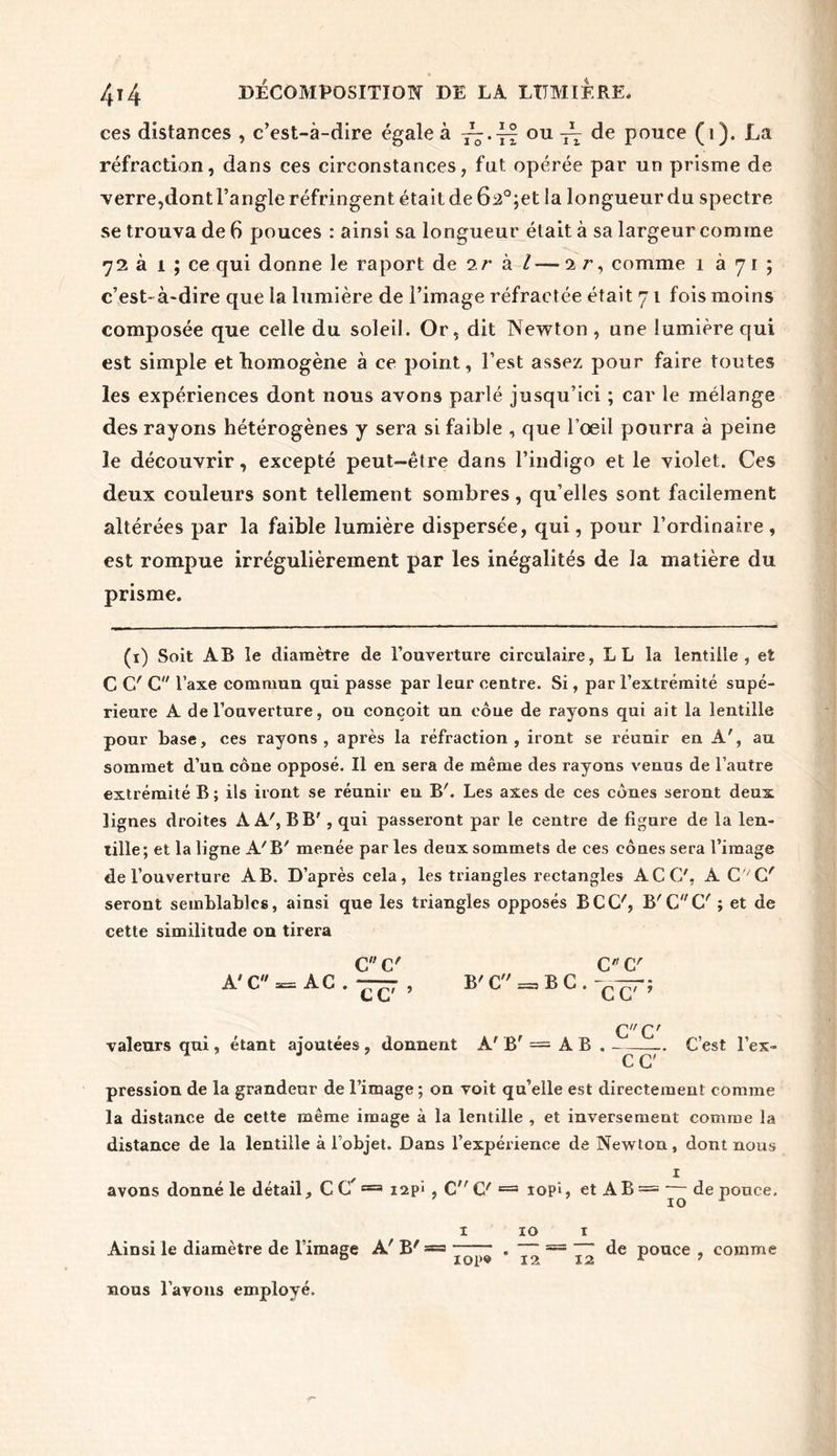 ces distances , c’est-à-dire égale à 77.4f ou ir de pouce (1). La réfraction, dans ces circonstances, fut opérée par un prisme de verre,dont l’angle réfringent était de 62°;et la longueur du spectre se trouva de 6 pouces : ainsi sa longueur était à sa largeur comme 72 à 1 ; ce qui donne le raport de 2r à l — 2 r, comme 1 à 71 ; c’est- à-dire que la lumière de l’image réfractée était 71 fois moins composée que celle du soleil. Or, dit Newton , une lumière qui est simple et homogène à ce point, l’est assez pour faire toutes les expériences dont nous avons parlé jusqu’ici ; car le mélange des rayons hétérogènes y sera si faible , que l’oeil pourra à peine le découvrir, excepté peut-être dans l’indigo et le violet. Ces deux couleurs sont tellement sombres, qu’elles sont facilement altérées par la faible lumière dispersée, qui, pour l’ordinaire, est rompue irrégulièrement par les inégalités de la matière du prisme. (1) Soit AB le diamètre de l’ouverture circulaire, L L la lentille, et C C' C l’axe commun qui passe par leur centre. Si, par l’extrémité supé- rieure A de l’ouverture, ou conçoit un cône de rayons qui ait la lentille pour base, ces rayons, après la réfraction, iront se réunir en A', au sommet d’uu cône opposé. Il en sera de même des rayons venus de l’autre extrémité B; ils iront se réunir en B'. Les axes de ces cônes seront deux lignes droites AA', B B', qui passeront par le centre de figure de la len- tille; et la ligne A'B' menée par les deux sommets de ces cônes sera l’image de l’ouverture AB. D’après cela, les triangles rectangles ACC', A CVC' seront semblables, ainsi que les triangles opposés BCC', B'G (7 ; et de cette similitude on tirera C C' C (7 À'C — AC . —7 , B'C = BC. -yrpr; C L L C CC' valeurs qui , étant ajoutées , donnent A' B' = A B C’est l’ex- C C pression de la grandeur de l’image ; on voit qu’elle est directement comme la distance de cette même image à la lentille , et inversement comme la distance de la lentille à Fobjet. Dans l’expérience de Newton, dont nous 1 avons donné le détail, CC’=a iap» , C C' == iopî, et AB = ~ de pouce. 1 10 1 Ainsi le diamètre de l’image A' B' = . = de pouce , comme 0 lop® 12 12 r ? nous l’avons employé.