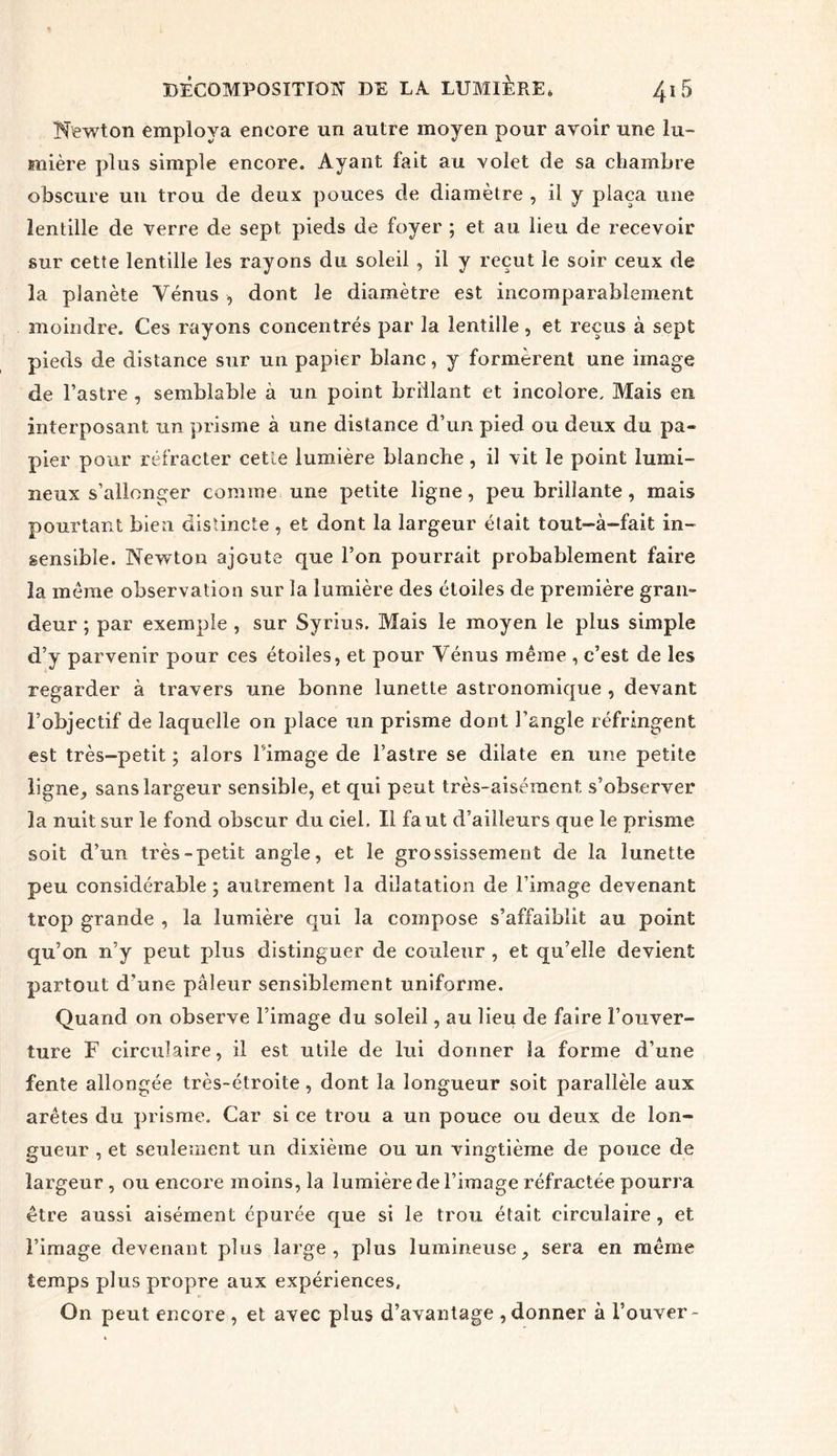 Newton employa encore un autre moyen pour avoir une lu- mière plus simple encore. Ayant fait au volet de sa chambre obscure un trou de deux pouces de diamètre , il y plaça une lentille de verre de sept pieds de foyer ; et: au lieu de recevoir sur cette lentille les rayons du soleil , il y reçut le soir ceux de la planète Vénus , dont le diamètre est incomparablement moindre. Ces rayons concentrés par la lentille, et reçus à sept pieds de distance sur un papier blanc, y formèrent une image de l’astre , semblable à un point brillant et incolore. Mais en interposant un prisme à une distance d’un pied ou deux du pa- pier pour réfracter cette lumière blanche , il vit le point lumi- neux s’allonger comme une petite ligne, peu brillante , mais pourtant bien distincte , et dont la largeur était tout-à-fait in- sensible. Newton ajoute que l’on pourrait probablement faire la meme observation sur la lumière des étoiles de première gran- deur ; par exemple , sur Syrius. Mais le moyen le plus simple d’y parvenir pour ces étoiles, et pour Vénus même , c’est de les regarder à travers une bonne lunette astronomique , devant l’objectif de laquelle on place un prisme dont l’angle réfringent est très-petit ; alors l'image de l’astre se dilate en une petite ligne, sans largeur sensible, et qui peut très-aisément s’observer la nuit sur le fond obscur du ciel. Il faut d’ailleurs que le prisme soit d’un très-petit angle, et le grossissement de la lunette peu considérable; autrement la dilatation de l’image devenant trop grande , la lumière qui la compose s’affaiblit au point qu’on n’y peut plus distinguer de couleur , et qu’elle devient partout d’une pâleur sensiblement uniforme. Quand on observe l’image du soleil, au lieu de faire l’ouver- ture F circulaire, il est utile de lui donner la forme d’une fente allongée très-étroite, dont la longueur soit parallèle aux arêtes du prisme. Car si ce trou a un pouce ou deux de lon- gueur , et seulement un dixième ou un vingtième de pouce de largeur , ou encore moins, la lumière de l’image réfractée pourra être aussi aisément épurée que si le trou était circulaire, et l’image devenant plus large, plus lumineuse, sera en même temps plus propre aux expériences. On peut encore, et avec plus d’avantage ,donner à l’ouver-