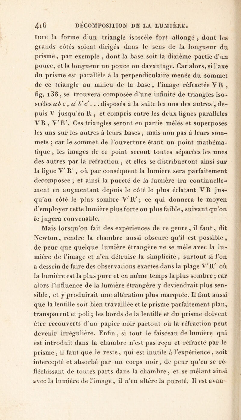 tore la forme d’un triangle isoscèle fort allongé , dont les grands côtés soient dirigés dans le sens de la longueur du prisme, par exemple , dont la base soit la dixième partie d’un pouce, et la longueur un pouce ou davantage. Car alors, si l’axe du prisme est parallèle à la perpendiculaire menée du sommet de ce triangle au milieu de la base, l’image réfractée VR, fig. i38, se trouvera composée d’une infinité de triangles iso- scèlestfôc, a b'c . . .disposés à la suite les uns des autres , de- puis Y jusqu’en R , et compris entre les deux lignes parallèles VR, Y'RC Ces triangles seront en partie mêlés et superposés les uns sur les autres à leurs bases, mais non pas à leurs som- mets ; car le sommet de l’ouverture étant un point mathéma- tique , les images de ce point seront toutes séparées les unes des autres par la réfraction, et elles se distribueront ainsi sur la ligne V' R', où par conséquent la lumière sera parfaitement décomposée ; et ainsi la pureté de la lumière ira continuelle- ment en augmentant depuis le côté le plus éclatant VR jus- qu’au côté le plus sombre V/ R' ; ce qui donnera le moyen d’employer cette lumière plus forte ou plus faible, suivant qu’on le jugera convenable. Mais lorsqu’on fait des expériences de ce genre, il faut, dit Newton, rendre la chambre aussi obscure qu’il est possible , de peur que quelque lumière étrangère ne se mêle avec la lu- mière de l’image et n’en détruise la simplicité , surtout si l’on a dessein de faire des observations exactes dans la plage V'R' où la lumière est la plus pure et en même temps la plus sombre ; car alors l’influence de la lumière étrangère y deviendrait plus sen- sible , et y produirait une altération plus marquée. Il faut aussi que la lentille soit bien travaillée et le prisme parfaitement plan, transparent et poli ; les bords de la lentille et du prisme doivent être recouverts d’un papier noir partout où la réfraction peut devenir irrégulière. Enfin , si tout le faisceau de lumière qui est introduit dans la chambre n’est pas reçu et réfracté par le prisme, il faut que le reste, qui est inutile à l’expérience , soit intercepté et absorbé par un corps noir, de peur qu’en se ré- fléchissant de toutes parts dans la chambre, et se mêlant ainsi avec la lumière de l’image, il n’en altère la pureté. Il est avan-