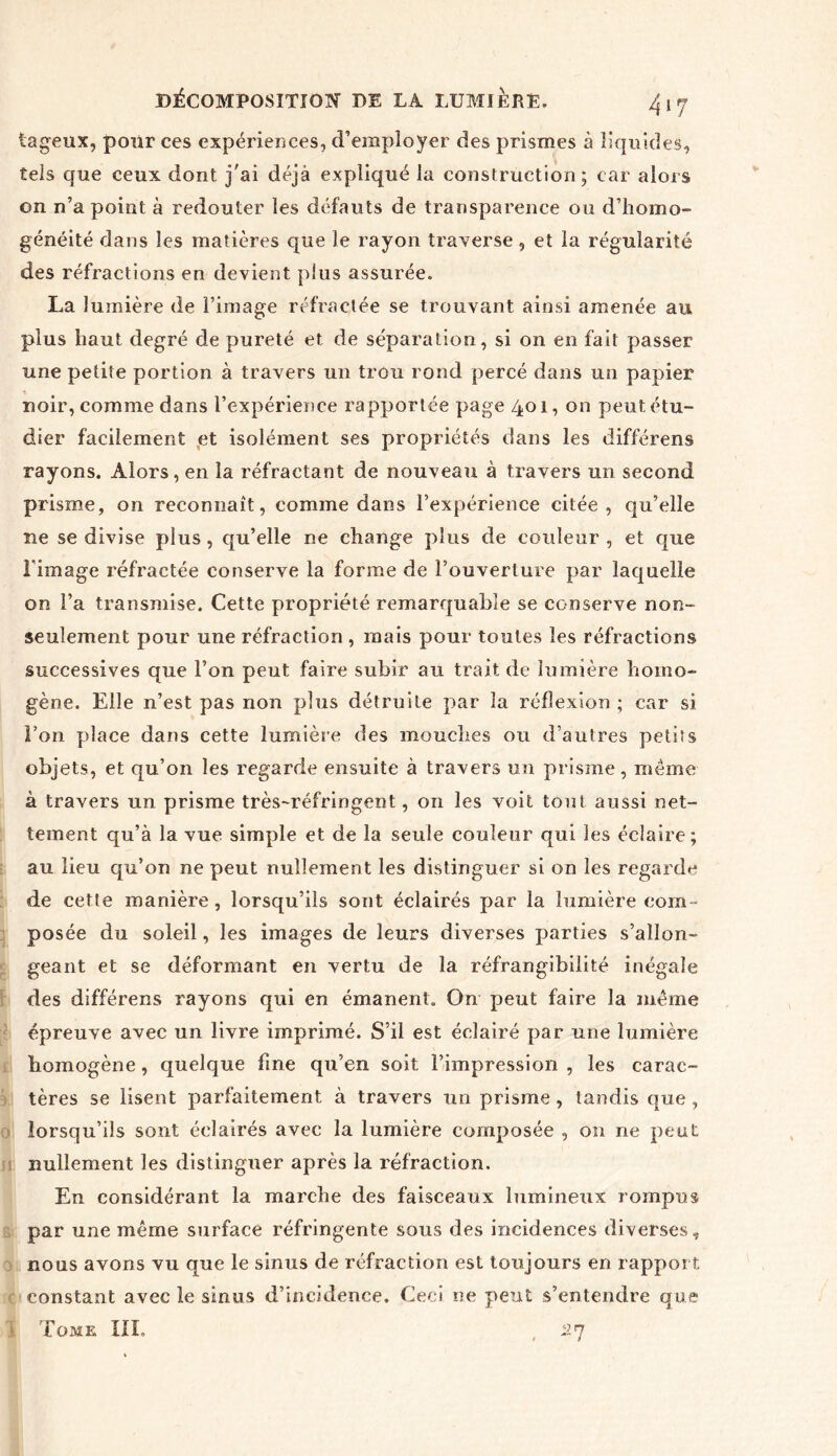 iageux, pour ces expériences, d’employer des prismes à liquides, tels que ceux dont j'ai déjà expliqué la construction; car alors on n’a point à redouter les défauts de transparence ou d’homo- généité dans les matières que le rayon traverse, et la régularité des réfractions en devient plus assurée. La lumière de l’image réfractée se trouvant ainsi amenée au plus haut degré de pureté et de séparation, si on en fait passer une petite portion à travers un trou rond percé dans un papier noir, comme dans l’expérience rapportée page 401, on peut étu- dier facilement et isolément ses propriétés dans les différens rayons. Alors, en la réfractant de nouveau à travers un second prisme, on reconnaît, comme dans l’expérience citée, qu’elle ne se divise plus, qu’elle ne change plus de couleur , et que l image réfractée conserve la forme de l’ouverture par laquelle on l’a transmise. Cette propriété remarquable se conserve non- seulement pour une réfraction , mais pour toutes les réfractions successives que l’on peut faire subir au trait de lumière homo- gène. Elle n’est pas non plus détruite par la réflexion ; car si Ton place dans cette lumière des mouches ou d’autres petits objets, et qu’on les regarde ensuite à travers un prisme, meme à travers un prisme très-réfringent, on les voit tout aussi net- tement qu’à la vue simple et de la seule couleur qui les éclaire; au lieu qu’on ne peut nullement les distinguer si on les regarde de cette manière, lorsqu’ils sont éclairés par la lumière com- posée du soleil, les images de leurs diverses parties s’allon- geant et se déformant en vertu de la réfrangibilité inégale des différens rayons qui en émanent. On peut faire la même épreuve avec un livre imprimé. S’il est éclairé par une lumière homogène, quelque fine qu’en soit l’impression , les carac- tères se lisent parfaitement à travers un prisme , tandis que , lorsqu’ils sont éclairés avec la lumière composée , 011 ne peut nullement les distinguer après la réfraction. En considérant la marche des faisceaux lumineux rompus par une même surface réfringente sous des incidences diverses, nous avons vu que le sinus de réfraction est toujours en rapport constant avec le sinus d’incidence. Ceci ne peut s’entendre que Tome III. , 27