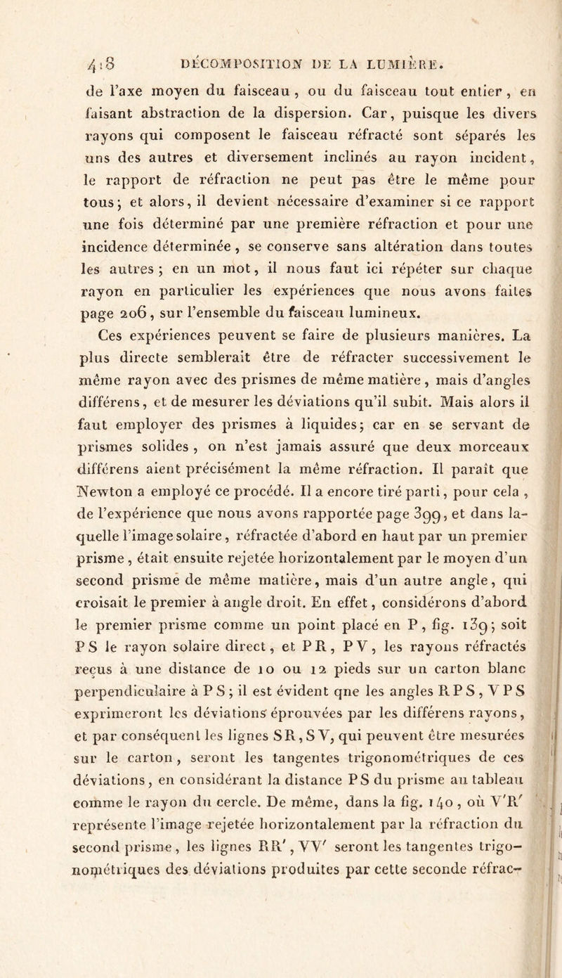 de l’axe moyen du faisceau, ou du faisceau tout entier, en faisant abstraction de la dispersion. Car, puisque les divers rayons qui composent le faisceau réfracté sont séparés les uns des autres et diversement inclinés au rayon incident, le rapport de réfraction ne peut pas être le même pour tous; et alors, il devient nécessaire d’examiner si ce rapport une fois déterminé par une première réfraction et pour une incidence déterminée , se conserve sans altération dans toutes les autres ; en un mot, il nous faut ici répéter sur chaque rayon en particulier les expériences que nous avons faites page 206, sur l’ensemble du faisceau lumineux. Ces expériences peuvent se faire de plusieurs manières. La plus directe semblerait être de réfracter successivement le même rayon avec des prismes de même matière , mais d’angles différens, et de mesurer les déviations qu’il subit. Mais alors il faut employer des prismes à liquides; car en se servant de prismes solides , on n’est jamais assuré que deux morceaux différens aient précisément la même réfraction. Il paraît que Newton a employé ce procédé. Il a encore tiré parti, pour cela , de l’expérience que nous avons rapportée page 3gg, et dans la- quelle l’image solaire, réfractée d’abord en haut par un premier prisme , était ensuite rejetée horizontalement par le moyen d’un second prisme de même matière, mais d’un autre angle, qui croisait le premier à angle droit. En effet, considérons d’abord le premier prisme comme un point placé en P, fig. i3g; soit P S le rayon solaire direct, et P R, P Y, les rayons réfractés reçus à une distance de 10 ou 12 pieds sur un carton blanc perpendiculaire à P S ; il est évident qne les angles R P S , Y PS exprimeront les déviations éprouvées par les différens rayons, et par conséquent les lignes SR, S Y, qui peuvent être mesurées sur le carton , seront les tangentes trigonométriques de ces déviations, en considérant la distance PS du prisme au tableau comme le rayon du cercle. De même, dans la fig. 1 40 , où V P/ représente l’image rejetée horizontalement par la réfraction du second prisme, les lignes RR', VV' seront les tangentes trigo- noipétriques des déviations produites par cette seconde réfrac-