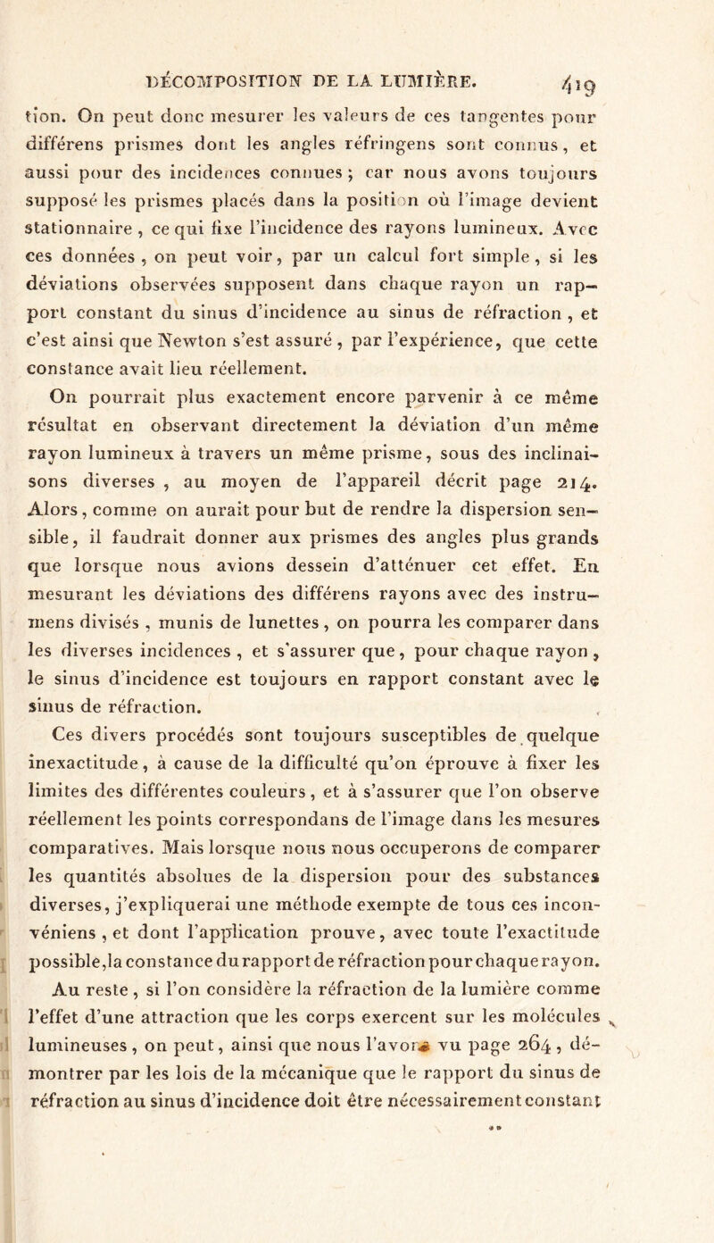 tion. On peut donc mesurer les valeurs de ces tangentes pour différens prismes dont les angles réfringens sont connus, et aussi pour des incidences connues ; car nous avons toujours supposé les prismes placés dans la position où l’image devient stationnaire , ce qui fixe l’incidence des rayons lumineux. A vec ces données, on peut voir, par un calcul fort simple, si les déviations observées supposent dans chaque rayon un rap- port constant du sinus d’incidence au sinus de réfraction , et c’est ainsi que Newton s’est assuré , par l’expérience, que cette constance avait lieu réellement. On pourrait plus exactement encore parvenir à ce même résultat en observant directement la déviation d’un même rayon lumineux à travers un même prisme, sous des inclinai- sons diverses , au moyen de l’appareil décrit page 214. Alors, comme on aurait pour but de rendre la dispersion sen- sible, il faudrait donner aux prismes des angles plus grands que lorsque nous avions dessein d’atténuer cet effet. Eu mesurant les déviations des différens rayons avec des instru— mens divisés , munis de lunettes , on pourra les comparer dans les diverses incidences , et s'assurer que, pour chaque rayon , le sinus d’incidence est toujours en rapport constant avec 1$ sinus de réfraction. Ces divers procédés sont toujours susceptibles de quelque inexactitude, à cause de la difficulté qu’on éprouve à fixer les limites des différentes couleurs, et à s’assurer que l’on observe réellement les points correspondais de l’image dans les mesures comparatives. Mais lorsque nous nous occuperons de comparer les quantités absolues de la dispersion pour des substances diverses, j’expliquerai une méthode exempte de tous ces incon- véniens , et dont l’application prouve, avec toute l’exactitude possible,la constance du rapport de réfraction pour chaque rayon. Au reste , si l’on considère la réfraction de la lumière comme l’effet d’une attraction que les corps exercent sur les molécules lumineuses , on peut, ainsi que nous l’a von# vu page 264 , dé- montrer par les lois de la mécanique que le rapport du sinus de réfraction au sinus d’incidence doit être nécessairement constant