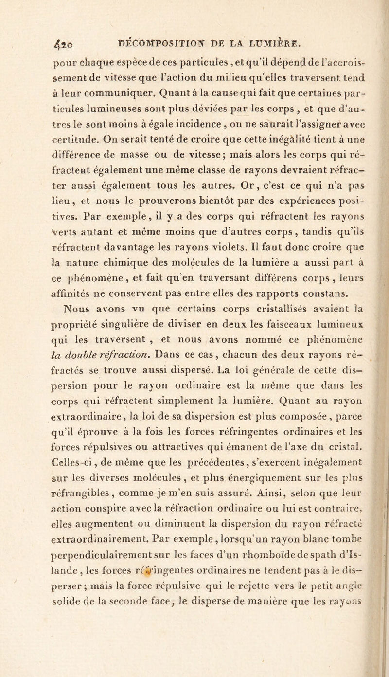 4^0 pour chaque espèce de ces particules , et qu’il dépend de l’accrois- sement de 'vitesse que l’action du milieu qu'elles traversent tend à leur communiquer. Quant à la cause qui fait que certaines par- ticules lumineuses sont plus déviées par les corps , et que d’au- tres le sont moins à égale incidence , on ne saurait l’assigner avec certitude. On ser ait tenté de croire que cette inégalité tient à une différence de masse ou de vitesse; mais alors les corps qui ré- fractent également une même classe de rayons devraient réfrac- ter aussi également tous les autres. Or, c’est ce qui n’a pas lieu, et nous le prouverons bientôt par des expériences posi- tives. Par exemple, il y a des corps qui réfractent les rayons Verts autant et même moins que d’autres corps, tandis qu’ils réfractent davantage les rayons violets. Il faut donc croire que la nature chimique des molécules de la lumière a aussi part a ce phénomène, et fait qu’en traversant différées corps , leurs affinités ne conservent pas entre elles des rapports constans. Nous avons vu que certains corps cristallisés avaient la propriété singulière de diviser en deux les faisceaux lumineux qui les traversent , et nous avons nommé ce phénomène la double infraction. Dans ce cas, chacun des deux rayons ré- fractés se trouve aussi dispersé. La loi générale de cette dis- persion pour le rayon ordinaire est la même que dans les corps qui réfractent simplement la lumière. Quant au rayon extraordinaire, la loi de sa dispersion est plus composée , parce qu’il éprouve à la fois les forces réfringentes ordinaires et les forces répulsives ou attractives qui émanent de l’axe du cristal. Celles-ci, de même que les précédentes, s’exercent inégalement sur les diverses molécules , et plus énergiquement sur les plus réfrangibles, comme je m’eu suis assuré. Ainsi, selon que leur action conspire avec la réfraction ordinaire ou lui est contraire, elles augmentent ou diminuent la dispersion du rayon réfracté extraordinairement. Par exemple , lorsqu’un rayon blanc tombe perpendiculairement sur les faces d’un rhomboïde de spath d’Is - lande, les forces rc/éringentes ordinaires ne tendent pas à le dis- perser; mais la force répulsive qui le rejette vers le petit angle solide de la seconde face, le disperse de manière que les rayons