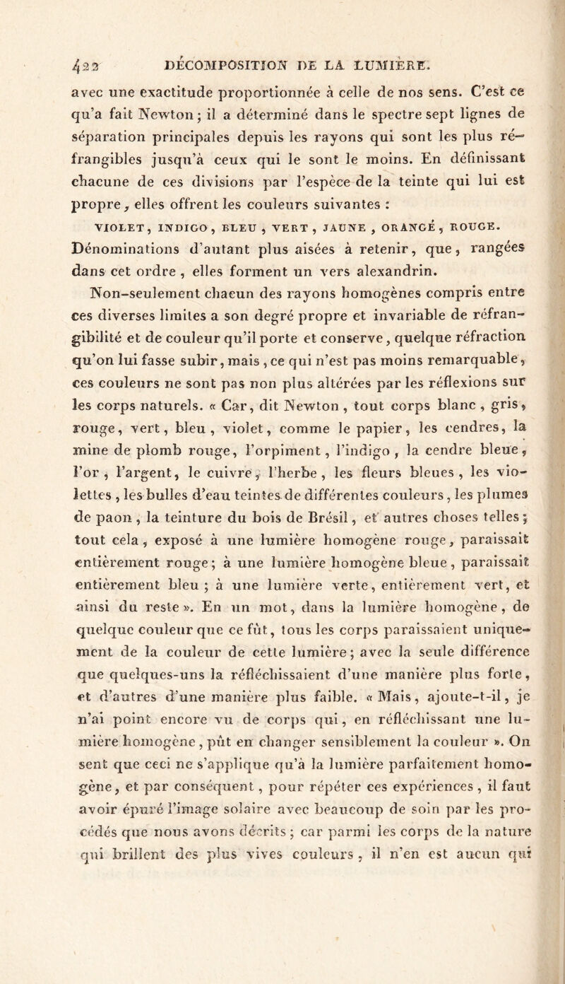 avec une exactitude proportionnée à celle de nos sens. C’est ce qu’a fait Newton; il a déterminé dans le spectre sept lignes de séparation principales depuis les rayons qui sont les plus ré— frangibles jusqu’à ceux qui le sont le moins. En définissant chacune de ces divisions par l’espèce de la teinte qui lui est propre , elles offrent les couleurs suivantes : VIOLET , INDIGO , BLEU , VERT , JAUNE , ORANGE , BOUGE. Dénominations d’autant plus aisées à retenir, que, rangées dans cet ordre , elles forment un vers alexandrin. Non-seulement chacun des rayons homogènes compris entre ces diverses limites a son degré propre et invariable de réfran- gibilité et de couleur qu’il porte et conserve, quelque réfraction qu’on lui fasse subir, mais , ce qui n’est pas moins remarquable, ces couleurs ne sont pas non plus altérées par les réflexions sur les corps naturels. « Car, dit Newton , tout corps blanc , gris, rouge, vert, bleu, violet, comme le papier, les cendres, la mine de plomb rouge, l’orpiment, l’indigo, la cendre bleue. For, l’argent, le cuivre, l’herbe, les fleurs bleues, les vio- lettes , les bulles d’eau teintes de différentes couleurs, les plumes de paon , la teinture du bois de Brésil, et autres choses telles ; tout cela , exposé à une lumière homogène rouge, paraissait entièrement rouge; à une lumière homogène bleue , paraissait entièrement bleu; à une lumière verte, entièrement vert, et ainsi du reste». En un mot, dans la lumière homogène, de quelque couleur que ce fut, tous les corps paraissaient unique- ment de la couleur de cette lumière ; avec la seule différence que quelques-uns la réfléchissaient d’une manière pins forte, et d’autres d’une manière plus faible. «Mais, ajoute-t-il, je n’ai point encore vu de corps qui, en réfléchissant une lu- mière homogène , pût en changer sensiblement la couleur ». On sent que ceci ne s’applique qu’à la lumière parfaitement homo- gène, et par conséquent, pour répéter ces expériences , il faut avoir épuré l’image solaire avec beaucoup de soin par les pro- cédés que nous avons décrits ; car parmi les corps de la nature qui brillent des plus vives couleurs , il n’en est aucun qui