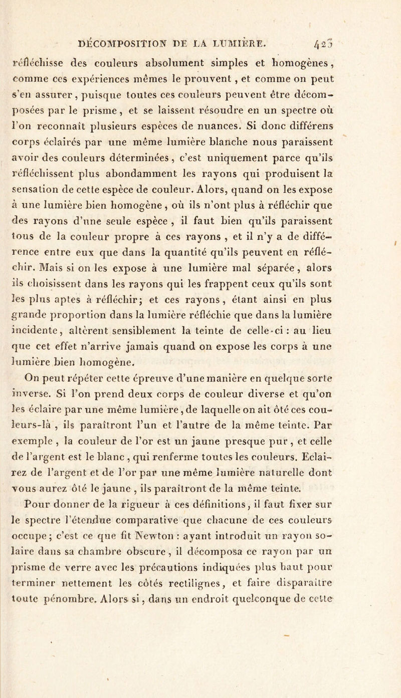 réfléchisse des couleurs absolument simples et homogènes, comme ces expériences mêmes le prouvent , et comme on peut s’en assurer, puisque toutes ces couleurs peuvent être décom- posées par le prisme, et se laissent résoudre en un spectre où l’on reconnaît plusieurs espèces de nuances. Si donc différens corps éclairés par une même lumière blanche nous paraissent avoir des couleurs déterminées , c’est uniquement parce qu’ils réfléchissent plus abondamment les rayons qui produisent la sensation de cette espèce de couleur. Alors, quand on les expose à une lumière bien homogène, où ils n’ont plus à réfléchir que des rayons d’une seule espèce , il faut bien qu’ils paraissent tous de la couleur propre à ces rayons , et il n’y a de diffé- rence entre eux que dans la quantité qu’ils peuvent en réflé- chir. Mais si on les expose à une lumière mal séparée, alors iis choisissent dans les rayons qui les frappent ceux qu’ils sont les plus aptes à réfléchir; et ces rayons, étant ainsi en plus grande proportion dans la lumière réfléchie que dans la lumière incidente, altèrent sensiblement la teinte de celle-ci : au lieu que cet effet n’arrive jamais quand on expose les corps à une lumière bien homogène. On peut répéter cette épreuve d’une manière en quelque sorte inverse. Si l’on prend deux corps de couleur diverse et qu’on les éclaire par une même lumière, de laquelle on ait ôté ces cou- leurs-là , ils paraîtront l’un et l’autre de la même teinte. Par exemple , la couleur de l’or est un jaune presque pur, et celle de l’argent est le blanc , qui renferme toutes les couleurs. Eclai- rez de l’argent et de l’or par une même lumière naturelle dont vous aurez ôté le jaune , ils paraîtront de la même teinte. Pour donner de la rigueur à ces définitions, il faut fixer sur le spectre l’étendue comparative que chacune de ces couleurs occupe ; c’est ce que fit Newton : ayant introduit un rayon so- laire dans sa chambre obscure, il décomposa ce rayon par un prisme de verre avec les précautions indiquées plus haut pour terminer nettement les côtés rectilignes, et faire disparaître toute pénombre. Alors si, dans un endroit quelconque de cette'