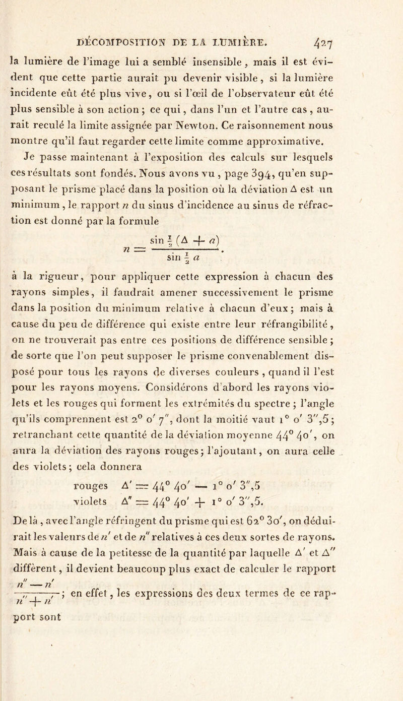la lumière de l’image lui a semblé insensible, mais il est évi- dent que cette partie aurait pu devenir visible, si la lumière incidente eût été plus vive, ou si l’œil de l’observateur eût été plus sensible à son action ; ce qui, dans l’un et l’autre cas , au- rait reculé la limite assignée par Newton. Ce raisonnement nous montre qu’il faut regarder celte limite comme approximative. Je passe maintenant à l’exposition des calculs sur lesquels ces résultats sont fondés. Nous avons vu , page 394, qu’en sup- posant le prisme placé dans la position où la déviation A est un minimum , le rapport n du sinus d’incidence au sinus de réfrac- tion est donné par la formule sin \ (A -f- a) sin \ a à la rigueur, pour appliquer cette expression à chacun des rayons simples, il faudrait amener successivement le prisme dans la position du minimum relative à chacun d’eux; mais à cause du peu de différence qui existe entre leur réfrangibilité , on ne trouverait pas entre ces positions de différence sensible ; de sorte que l’on peut supposer le prisme convenablement dis- posé pour tous les rayons de diverses couleurs , quand il l’est pour les rayons moyens. Considérons d’abord les rayons vio- lets et les rouges qui forment les extrémités du spectre ; l’angle qu’ils comprennent est 2° o' 7, dont la moitié vaut i° o' 3,5; retranchant cette quantité de la dévia lion moyenne 44° 4°4 011 aura la déviation des rayons rouges; l’ajoutant, on aura celle des violets ; cela donnera rouges A' rrr 44° 4°' — l0 3,5 violets A — 44° 4°' -f l0 °' 3,5. De là , avec l’angle réfringent du prisme qui est 62° 3c/, on dédui- rait les valeurs de ri et de ri' relatives à ces deux sortes de rayons. Mais à cause de la petitesse de la quantité par laquelle A' et A diffèrent, il devient beaucoup plus exact de calculer le rapport // / n — 72 - ; en effet, les expressions des deux termes de ce rap- n -f- n port sont