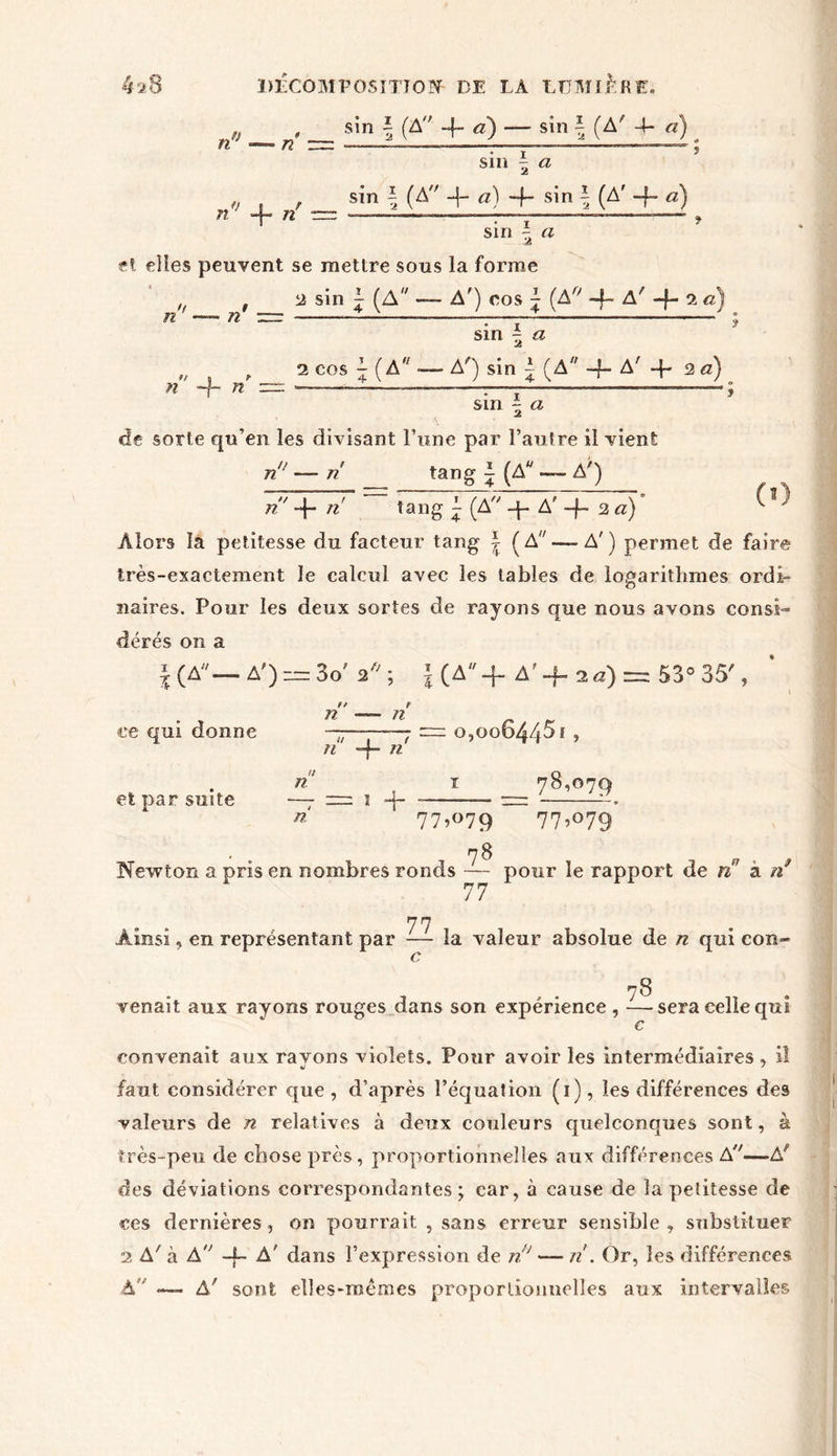 n fj sin ~ (A'' -4- a) — sîn \ (A' 4- et) n Slll | <2 W*7 4- // sin | (A a) -f- s^n i (A* 4~ a) sin ^ a et elles peuvent se mettre sous la forme j, , a sin - (A — A') nos | (A/; -fA'^ac) 22 sin - a 9t n r n n 2 cos A ( A ■— A') sin A (A -f- A' 4* 2 «) sm | a de sorte qu’en les divisant Fune par l’autre il vient n n n tang \ (A — A') ri' 4- ri tang (A q- A' 4~ 2 a) ^ ^ Alors la petitesse du facteur tang | (A —A') permet de faire très-exactement le calcul avec les tables de logarithmes ordi- naires. Pour les deux sortes de rayons que nous avons consi- dérés on a |( A— A') = 3o' a; UA-r A'4. 2a) = 53° 35', ce qui donne et par suite n n n 1 1 n 4“ n n ri 1 4 o,oo64451, T 78,079 77,079 77,°79 78 Newton a pris en nombres ronds — pour le rapport de ri’ a ri 77 77 Ainsi, en représentant par — la valeur absolue de n qui eon- c, 78 venait aux rayons rouges dans son expérience, —■ sera celle qui c convenait aux ravons violets. Pour avoir les intermédiaires , il faut considérer que, d’après l’équation (1), les différences des valeurs de n relatives à deux couleurs quelconques sont, à très-peu de chose près, proportionnelles aux différences A—Al des déviations correspondantes; car, à cause de la petitesse de ces dernières, on pourrait , sans erreur sensible, substituer 2 A' à A 4- A' dans l’expression de ri' — ri. Or, les différences A — A' sont elles-rnêmes proportionnelles aux intervalles