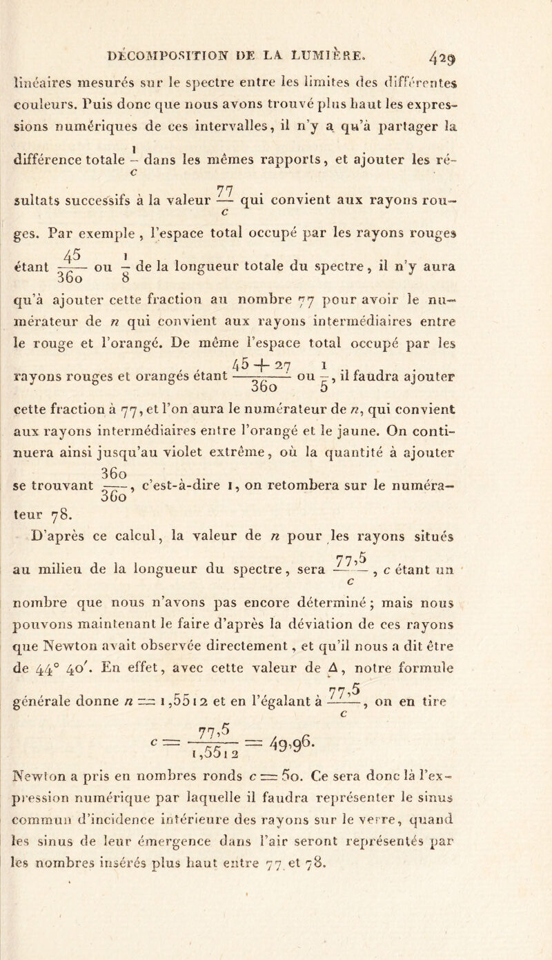 4^9 linéaires mesurés sur le spectre entre les limites des différentes couleurs. Puis donc que nous avons trouvé pins Laut les expres- sions numériques de ces intervalles, il n’y a qu’à partager la différence totale - dans les mêmes rapports, et ajouter les ré- c 77 sultats successifs à la valeur -— qui convient aux rayons rou- c ges. Par exemple , l’espace total occupé par les rayons rouges A5 1 étant —— ou — de la longueur totale du spectre, il n’y aura qu’à ajouter cette fraction au nombre 77 pour avoir le nu- mérateur de n qui convient aux rayons intermédiaires entre le rouge et l’orangé. De même l’espace total occupé par les 45 -f- 27 1 rayons rouges et orangés étant ——- ou - , il faudra ajouter cette fraction à 77, et l’on aura le numérateur de /z, qui convient aux rayons intermédiaires entre l’orangé et îe jaune. On conti- nuera ainsi jusqu’au violet extrême, où la quantité à ajouter 36o se trouvant -—, c’est-à-dire 1, on retombera sur le numéra— 3Co teur 78. D’après ce calcul, la valeur de n pour les rayons situés au milieu de la longueur du spectre, sera '7,5 , c étant un nombre que nous n’avons pas encore déterminé ; mais nous pouvons maintenant le faire d’après la déviation de ces rayons que Newton avait observée directement, et qu’il nous a dit être de 440 4o/. En effet, avec cette valeur de A, notre formule yn 5 générale donne n ™ 1,55 12 et en l’égalant à ——E-, on en tire 77>5 49,96. i ,5512 Newton a pris en nombres ronds c r=r 5o. Ce sera donc là l’ex- pression numérique par laquelle il faudra représenter le sinus commun d’incidenee intérieure des rayons sur le verre, quand les sinus de leur émergence dans l’air seront représentés par les nombres insérés plus haut entre 77 et 78.
