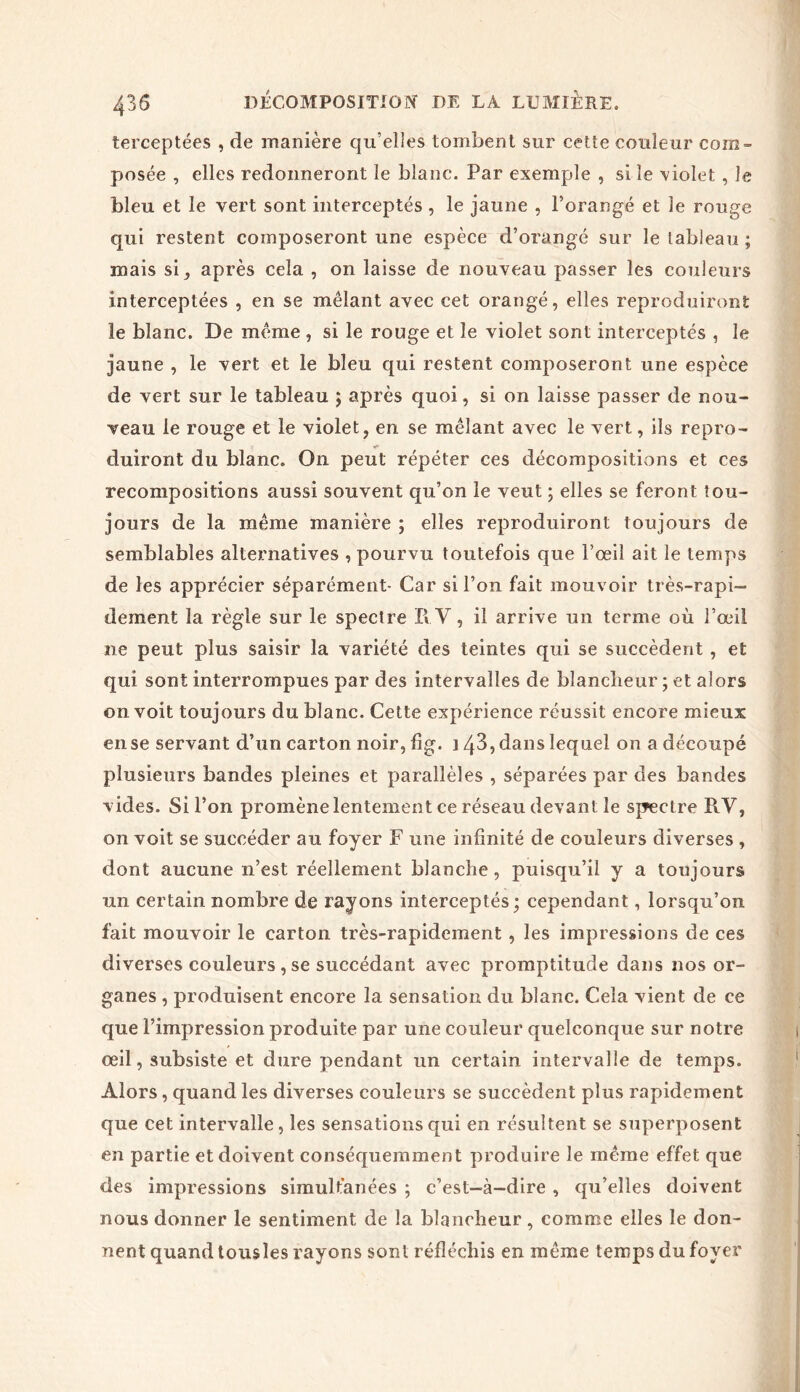 terceptées , de manière qu’elles tombent sur cette couleur com- posée , elles redonneront le blanc. Par exemple , si le violet , le bleu et le vert sont interceptés , le jaune , l’orangé et le rouge qui restent composeront une espèce d’orangé sur le tableau ; mais si, après cela , on laisse de nouveau passer les couleurs interceptées , en se mêlant avec cet orangé, elles reproduiront le blanc. De même , si le rouge et le violet sont interceptés , le jaune , le vert et le bleu qui restent composeront une espèce de vert sur le tableau ; après quoi, si on laisse passer de nou- veau le rouge et le violet, en se mêlant avec le vert, ils repro- duiront du blanc. On peut répéter ces décompositions et ces recompositions aussi souvent qu’on le veut ; elles se feront tou- jours de la même manière ; elles reproduiront toujours de semblables alternatives , pourvu toutefois que l’œil ait le temps de les apprécier séparément- Car si l’on fait mouvoir très-rapi- dement la règle sur le spectre II Y, il arrive un terme où l’œil ne peut plus saisir la variété des teintes qui se succèdent, et qui sont interrompues par des intervalles de blanclieur ; et alors on voit toujours du blanc. Cette expérience réussit encore mieux ense servant d’un carton noir,fig. 143, dans lequel on a découpé plusieurs bandes pleines et parallèles , séparées par des bandes vides. Si l’on promène lentement ce réseau devant le spectre R.V, on voit se succéder au foyer F une infinité de couleurs diverses , dont aucune n’est réellement blanche, puisqu’il y a toujours un certain nombre de rayons interceptés; cependant, lorsqu’on fait mouvoir le carton très-rapidement , les impressions de ces diverses couleurs , se succédant avec promptitude dans nos or- ganes , produisent encore la sensation du blanc. Cela vient de ce que l’impression produite par une couleur quelconque sur notre œil, subsiste et dure pendant un certain intervalle de temps. Alors, quand les diverses couleurs se succèdent plus rapidement que cet intervalle, les sensations qui en résultent se superposent en partie et doivent conséquemment produire le même effet que des impressions simultanées ; c’est-à-dire , qu’elles doivent nous donner le sentiment de la blancheur, comme elles le don- nent quand tousles rayons sont réfléchis en même temps du foyer