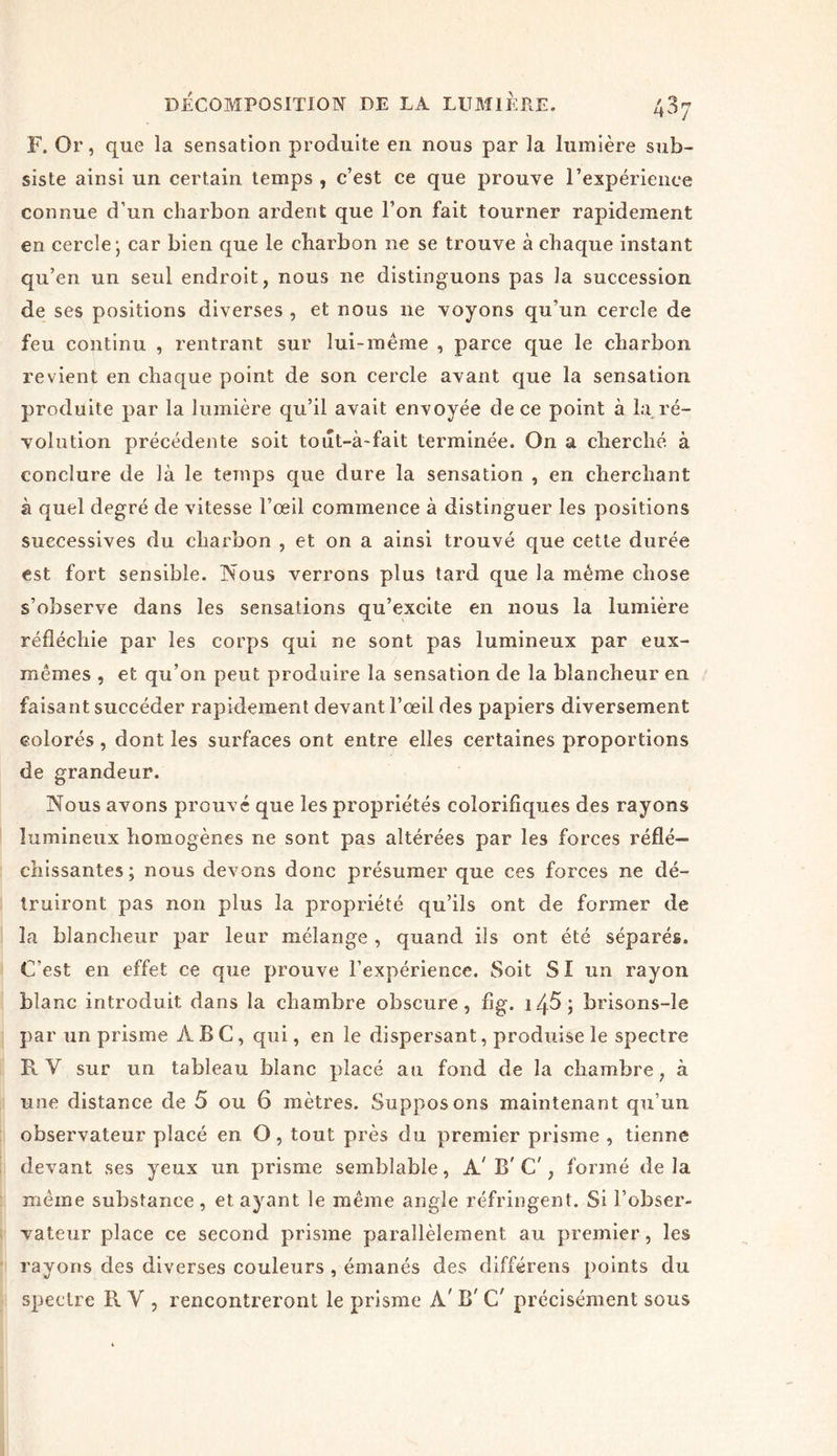F. Or, que la sensation produite en nous par la lumière sub- siste ainsi un certain temps , c’est ce que prouve l’expérience connue d’un charbon ardent que l’on fait tourner rapidement en cercle; car bien que le charbon ne se trouve à chaque instant qu’en un seul endroit, nous ne distinguons pas la succession de ses positions diverses , et nous ne voyons qu’un cercle de feu continu , rentrant sur lui-meme , parce que le charbon revient en chaque point de son cercle avant que la sensation produite par la lumière qu’il avait envoyée de ce point à la ré- volution précédente soit tout-à-fait terminée. On a cherché à conclure de là le temps que dure la sensation , en cherchant à quel degré de vitesse l’œil commence à distinguer les positions successives du charbon , et on a ainsi trouvé que cette durée est fort sensible. Nous verrons plus tard que la même chose s’observe dans les sensations qu’excite en nous la lumière réfléchie par les corps qui ne sont pas lumineux par eux- mêmes , et qu’on peut produire la sensation de la blancheur en faisant succéder rapidement devant l’œil des papiers diversement colorés , dont les surfaces ont entre elles certaines proportions de grandeur. Nous avons prouvé que les propriétés coiorifiques des rayons lumineux homogènes ne sont pas altérées par les forces réflé- chissantes; nous devons donc présumer que ces forces ne dé- truiront pas non plus la propriété qu’ils ont de former de la blancheur par leur mélange , quand ils ont été séparés. C'est en effet ce que prouve l’expérience. Soit SI un rayon blanc introduit dans la chambre obscure, flg. i45; brisons-le par un prisme ABC, qui, en le dispersant, produise le spectre R Y sur un tableau blanc placé au fond de la chambre, à une distance de 5 ou 6 mètres. Supposons maintenant qu’un observateur placé en O, tout près du premier prisme , tienne devant ses yeux un prisme semblable, A' B' C', formé de la même substance , et ayant le même angle réfringent. Si l’obser- vateur place ce second prisme parallèlement au premier, les rayons des diverses couleurs , émanés des différens points du spectre R Y , rencontreront le prisme A' B' C' précisément sous