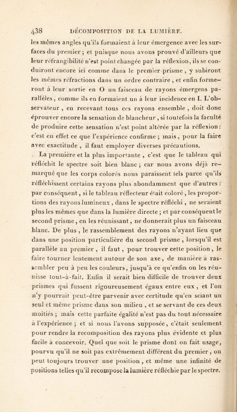 les memes angles qu’ils formaient à leur émergence avec les sur- faces du premier ; et puisque nous avons prouvé d’ailleurs que leur réfrangibilité n’est point changée par la réflexion, ils se con- duiront encore ici comme dans le premier prisme , y subiront les mêmes réfractions dans un ordre contraire , et enfin forme- ront à leur sortie en O un faisceau de rayons émergens pa- rallèles , comme ils en formaient.un à leur incidence en I. L’ob- servateur , en recevant tous ces rayons ensemble , doit donc éprouver encore la sensation de blancheur , si toutefois la faculté de produire cette sensation n’est point altérée par la réflexion: c’est en effet ce que l’expérience confirme ; mais, pour la faire avec exactitude , il faut employer diverses précautions. La première et la plus importante , c’est que le tableau qui réfléchit le spectre soit bien blanc ; car nous avons déjà re- marqué que les corps colorés nous paraissent lels parce qu’ils réfléchissent certains rayons plus abondamment que d’autres : par conséquent, si le tableau réflecteur était coloré , les propor- tions des rayons lumineux , dans le spectre réfléchi, ne seraient plus les mêmes que dans la lumière directe ; et par conséquent le second prisme, en les réunissant, ne donnerait plus un faisceau blanc. De plus , le rassemblement des rayons n’ayant lieu que dans une position particulière du second prisme , lorsqu’il est parallèle au premier , il faut, pour trouver cette position, le faire tourner lentement autour de son axe, de manière à ras- sembler peu à peu les couleurs, jusqu’à ce qu’enfin on les réu- nisse tout-à-fait. Enfin il serait bien difficile de trouver deux prismes qui fussent rigoureusement égaux entre eux , et l’on n’y pourrait peut-être parvenir avec certitude qu’en sciant un seul et même prisme dans son milieu , et se servant de ces deux moitiés ; mais cette parfaite égalité n’est pas du tout nécessaire à l’expérience ; et si nous l’avons supposée, c’était seulement pour rendre la recomposition des rayons plus évidente et plus facile à concevoir. Quel que soit le prisme dont on fait usage, pourvu qu’il ne soit pas extrêmement différent du premier, on peut toujours trouver une position , et même une infinité de positions telles qu’il recompose la lumière réfléchie par le spectre.