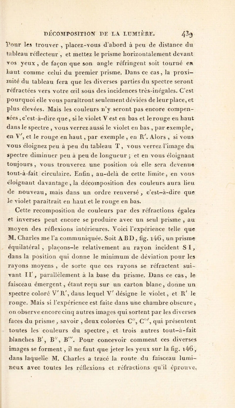 Pour les trouver , placez-vous d’abord à peu de distance du tableau réflecteur , et mettez le prisme horizontalement devant vos yeux , de façon que son angle réfringent soit tourné en haut comme celui du premier prisme. Dans ce cas, la proxi- mité du tableau fera que les diverses parties du spectre seront réfractées vers votre œil sous des incidences très-inégales. C’est pourquoi elle vous paraîtront seulement déviées de leur place, et plus élevées. Mais les couleurs n’y seront pas encore compen- sées , c’est-à-dire que, si le violet Y est en bas et le rouge en haut dans le spectre , vous verrez aussi le violet en bas , par exemple, en V', et le rouge en haut, par exemple , en R'. Alors , si vous vous éloignez peu à peu du tableau T , vous verrez l’image du spectre diminuer peu à peu de longueur ; et en vous éloignant toujours , vous trouverez une position où elle sera devenue tout-à-fait circulaire. Enfin, au-delà de cette limite, en vous éloignant davantage , la décomposition des couleurs aura lieu de nouveau, mais dans un ordre renversé, c’est-à-dire que le violet paraîtrait en haut et le rouge en bas. Cette recomposition de couleurs par des réfractions égaies et inverses peut encore se produire avec un seul prisme , au moyen des réflexions intérieures. Voici l’expérience telle que M. Charles me l’a communiquée. Soit A BD , flg. i46, un prisme équilatéral , plaçons—le relativement au rayon incident SI, dans la position qui donne le minimum de déviation pour les rayons moyens , de sorte que ces rayons se réfractent sui- vant 11', parallèlement à la base du prisme. Dans ce cas, le faisceau émergent, étant reçu sur un carton blanc, donne un spectre coloré V'R', dans lequel Yr désigne le violet, et R' le rouge. Mais si l’expérience est faite dans une chambre obscure, on observe encore cinq autres images qui sortent par les diverses faces du prisme, savoir , deux colorées C/y, C/y/, qui présentent toutes les couleurs du spectre, et trois autres tout-à-fait blanches B', Bx', B7. Pour concevoir comment ces diverses images se forment, il ne faut que jeter les yeux sur la flg. i46, dans laquelle M. Charles a tracé la route du faisceau lumi- neux avec toutes les réflexions et réfractions qu’il éprouve.