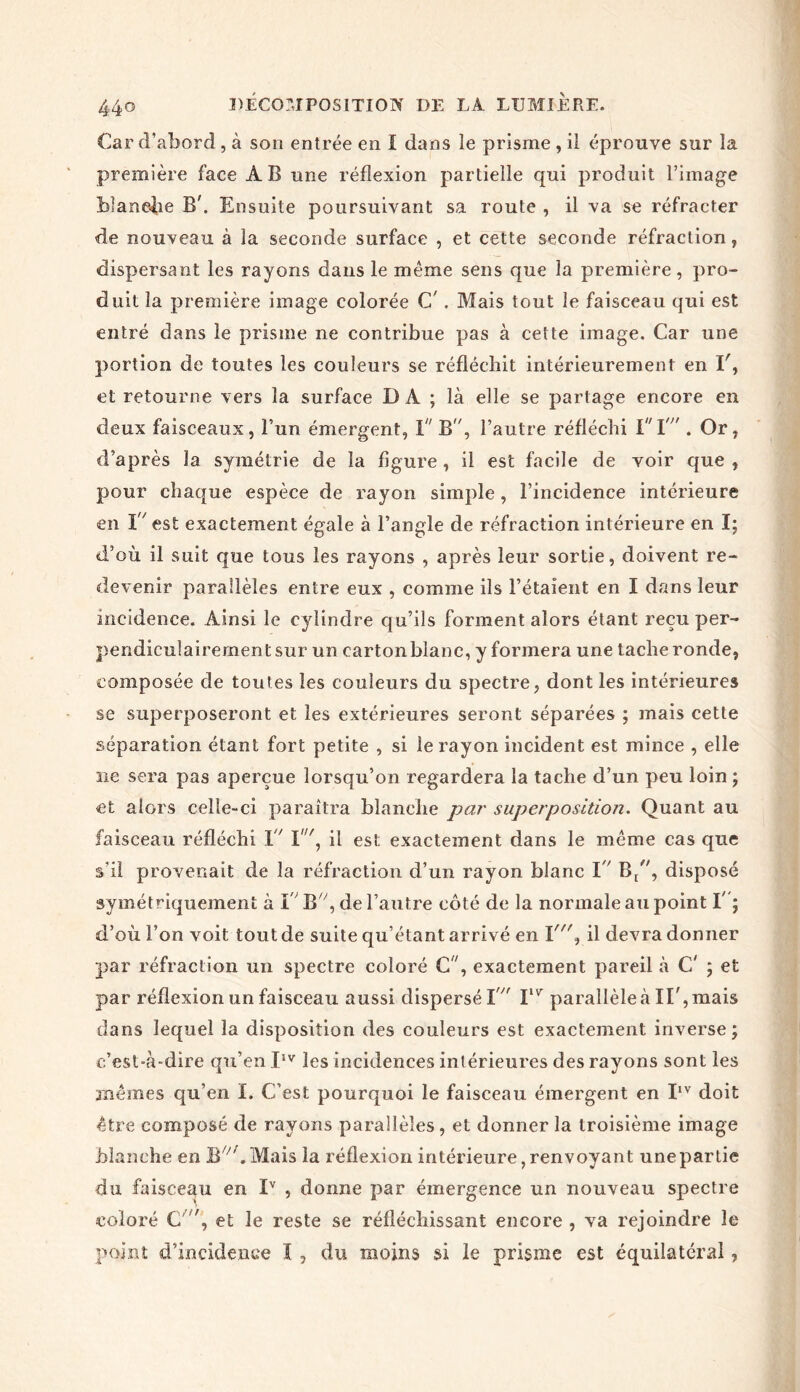 Car d’abord , à son entrée en I dans le prisme , il éprouve sur la première face AB une réflexion partielle qui produit l’image blanche B\ Ensuite poursuivant sa route , il va se réfracter de nouveau à la seconde surface , et cette seconde réfraction, dispersant les rayons dans le même sens que la première, pro- duit la première image colorée C . Mais tout le faisceau qui est entré dans le prisme ne contribue pas à cette image. Car une portion de toutes les couleurs se réfléchit intérieurement en et retourne vers la surface D À ; là elle se partage encore en deux faisceaux, l’un émergent, 1 B, l’autre réfléchi Vï” . Or, d’après la symétrie de la figure, il est facile de voir que , pour chaque espèce de rayon simple, l’incidence intérieure en I est exactement égale à l’angle de réfraction intérieure en I; d’où il suit que tous les rayons , après leur sortie, doivent re- devenir parallèles entre eux , comme ils l’étaient en I dans leur incidence. Ainsi le cylindre qu’ils forment alors étant reçu per- pendiculairement sur un carton blanc, y formera une tache ronde, composée de toutes les couleurs du spectre, dont les intérieures se superposeront et les extérieures seront séparées ; mais cette séparation étant fort petite , si le rayon incident est mince , elle ne sera pas aperçue lorsqu’on regardera la tache d’un peu loin ; et alors celle-ci paraîtra blanche par superposition. Quant au faisceau réfléchi 1 I', il est exactement dans le même cas que s'il provenait de la réfraction d’un rayon blanc I B/', disposé symétriquement à I B, de l’autre côté de la normale au point I' ; d’où l’on voit tout de suite qu’étant arrivé en î'\ il devra donner par réfraction un spectre coloré C, exactement pareil à C' ; et par réflexion un faisceau aussi dispersé I  Ilvr parallèle à II', mais dans lequel la disposition des couleurs est exactement inverse; c’est-à-dire qu’en IIV les incidences inlérieures des rayons sont les mêmes qu’en I. C’est pourquoi le faisceau émergent en IIV doit être composé de rayons parallèles , et donner la troisième image blanche en B^'.Mais la réflexion intérieure, renvoyant une partie du faisceau en Iv , donne par émergence un nouveau spectre coloré C v/, et le reste se réfléchissant encore , va rejoindre le point d’incidence ï , du moins si le prisme est équilatéral,