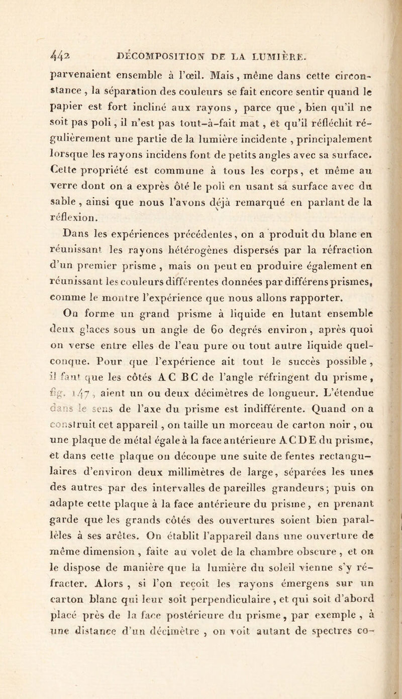 parvenaient ensemble à l’œil. Mais , même dans cette circon- stance , la séparation des couleurs se fait encore sentir quand le papier est fort incliné aux rayons , parce que , bien qu’il ne soit pas poli, il n’est pas tout-à-fait mat , et qu’il réfléchit ré- gulièrement une partie de la lumière incidente , principalement lorsque les rayons incidens font de petits angles avec sa surface. Celle propriété est commune à tous les corps, et même au verre dont on a exprès ôté le poli en usant sa surface avec du sable , ainsi que nous l’avons déjà remarqué en parlant de la réflexion. Dans les expériences précédentes, on a produit du blanc en réunissant les rayons hétérogènes dispersés par la réfraction d’un premier prisme , mais on peut en produire également en réunissant les couleurs différentes données par différons prismes, comme le montre l’expérience que nous allons rapporter. On forme un grand prisme à liquide en lutant ensemble deux glaces sous un angle de 60 degrés environ, après quoi on verse entre elles de l’eau pure ou tout autre liquide quel- conque. Pour que l’expérience ait tout le succès possible, il faut que les côtés A. C BC de l’angle réfringent du prisme, fïg. 147, aient un ou deux décimètres de longueur. L’étendue dans le sens de l’axe du prisme est indifférente. Quand on a construit cet appareil , on taille un morceau de carton noir , ou une plaque de métal égale à la face antérieure AC DE du prisme, ét dans cette plaque on découpe une suite de fentes rectangu- laires d’environ deux millimètres de large, séparées les unes des autres par des intervalles de pareilles grandeurs -, puis on adapte cette plaque à la face antérieure du prisme, en prenant garde que les grands côtés des ouvertures soient bien paral- lèles à ses arêtes. On établit l’appareil dans une ouverture de même dimension , faite au volet de la chambre obscure , et 011 le dispose de manière que la lumière du soleil vienne s’y ré- fracter. Alors , si l’on reçoit les rayons émergens sur un carton blanc qui leur soit perpendiculaire , et qui soit d’abord placé près de la face postérieure du prisme, par exemple , à une distance d’un décimètre , 011 voit autant de spectres co-