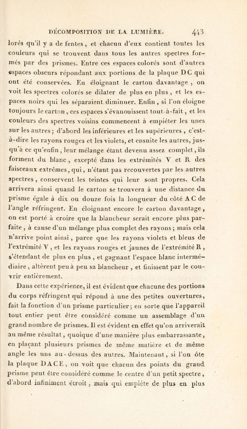forés qu’il y a de fentes , et chacun d’eux contient toutes les couleurs qui se trouvent dans tous les autres spectres for- més par des prismes. Entre ces espaces colorés sont d’autres espaces obscurs répondant aux portions de la plaque DC qui ont été conservées. En éloignant le carton davantage , on voit les spectres colorés se dilater de plus en plus , et les es- paces noirs qui les séparaient diminuer. Enfin , si l’on éloigne toujours le carton , ces espaces s’évanouissent tout à-fait, et les couleurs des spectres voisins commencent à empiéter les unes sur les autres; d’abord les inférieures et les supérieures , c’est- à-dire les rayons rouges et les violets, et ensuite les autres, jus- qu à ce qu’enfm , leur mélange étant devenu assez complet, ils forment du blanc , excepté dans les extrémités Y et R des faisceaux extrêmes, qui, n’étant pas recouvertes par les autres spectres, conservent les teintes qui leur sont propres. Cela arrivera ainsi quand le carton se trouvera à une distance du prisme égale à dix ou douze fois la longueur du côté AC de l’angle réfringent. En éloignant encore le carton davantage , on est porté à croire que la blancheur serait encore plus par- faite , à cause d’un mélange plus complet des rayons ; mais cela n’arrive point ainsi, parce que les rayons violets et bleus de l’extrémité Y , et les rayons rouges et jaunes de l’extrémité R , s’étendant de plus en plus , et gagnant l’espace blanc intermé- diaire , altèrent peu à peu sa blancheur , et finissent par le cou- vrir entièrement. Dans cette expérience, il est évident que chacune des portions du corps réfringent qui répond à une des petites ouvertures, fait la fonction d’un prisme particulier; en sorte que l’appareil tout entier peut être considéré comme un assemblage d’un grand nombre de prismes. Il est évident en effet qu’on arriverait au même résultat, quoique d’une manière plus embarrassante, en plaçant plusieurs prismes de même matière et de même angle les uns au-dessus des autres. Maintenant, si l’on ôte la plaque DACE, on voit que chacun des points du grand prisme peut être considéré comme le centre d’un petit spectre, d’abord infiniment étroit, mais qui empiète de plus en plus