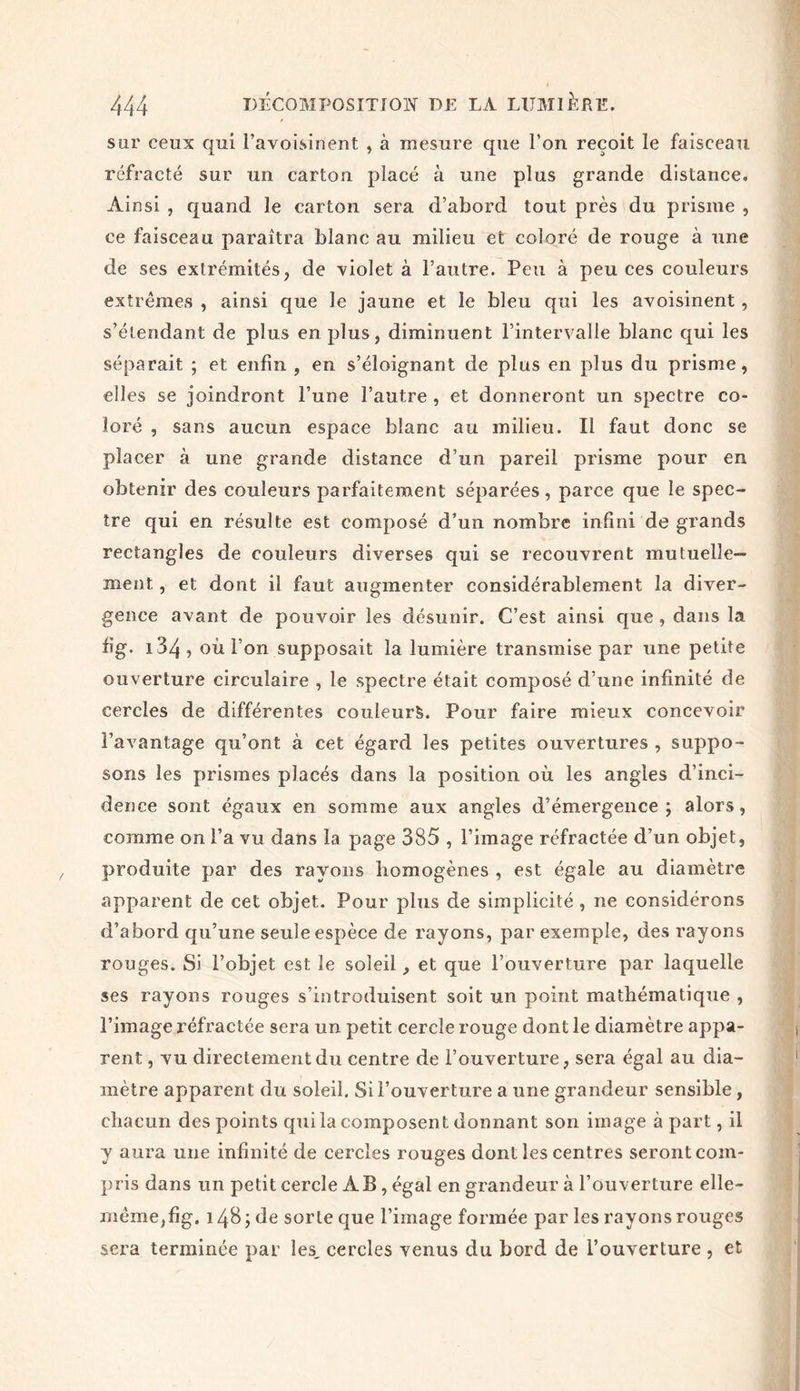 sur ceux qui l’avoisinent , à mesure que l’on reçoit le faisceau réfracté sur un carton placé à une plus grande distance. Ainsi , quand le carton sera d’abord tout près du prisme , ce faisceau paraîtra blanc au milieu et coloré de rouge à une de ses extrémités, de violet à l’autre. Peu à peu ces couleurs extrêmes , ainsi que le jaune et le bleu qui les avoisinent , s’étendant de plus en plus, diminuent l’intervalle blanc qui les séparait ; et enfin , en s’éloignant de plus en plus du prisme, elles se joindront l’une l’autre , et donneront un spectre co- loré , sans aucun espace blanc au milieu. Il faut donc se placer à une grande distance d’un pareil prisme pour en obtenir des couleurs parfaitement séparées, parce que le spec- tre qui en résulte est composé d’un nombre infini de grands rectangles de couleurs diverses qui se recouvrent mutuelle- ment , et dont il faut augmenter considérablement la diver- gence avant de pouvoir les désunir. C’est ainsi que , dans la fi g. 134 ? où l’on supposait la lumière transmise par une petite ouverture circulaire , le spectre était composé d’une infinité de cercles de différentes couleurs. Pour faire mieux concevoir l’avantage qu’ont à cet égard les petites ouvertures , suppo- sons les prismes placés dans la position où les angles d’inci- dence sont égaux en somme aux angles d’émergence; alors, comme on l’a vu dans la page 385 , l’image réfractée d’un objet, produite par des rayons homogènes , est égale au diamètre apparent de cet objet. Pour plus de simplicité , ne considérons d’abord qu’une seule espèce de rayons, par exemple, des rayons rouges. Si l’objet est Je soleil, et que l’ouverture par laquelle ses rayons rouges s’introduisent soit un point mathématique , l’image réfractée sera un petit cercle rouge dont le diamètre appa- rent , vu directement du centre de l’ouverture, sera égal au dia- mètre apparent du soleil. Si l’ouverture a une grandeur sensible , chacun des points cpii la composent donnant son image à part, il y aura une infinité de cercles rouges dont les centres seront com- pris dans un petit cercle AB , égal en grandeur à l’ouverture elle- même,fig. 148 ; de sorte que l’image formée par les rayons rouges sera terminée par les, cercles venus du bord de l’ouverture , et