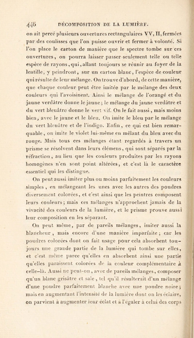 on ait percé plusieurs ouvertures rectangulaires VV, II, fermées par des coulisses que l’on puisse ouvrir et fermer à volonté. Si Ton place le carton de manière que le spectre tombe sur ces ouvertures, on pourra laisser passer seulement telle ou telle espèce de rayons , qui, allant toujours se réunir au foyer de la lentille, y peindront, sur un carton blanc, l’espèce de couleur qui résulte de leur mélange. On trouve d’abord, de cette manière, que chaque couleur peut être imitée par le mélange des deux couleurs qui l’avoisinent. Ainsi le mélange de l’orangé et du jaune verdâtre donne le jaune ; le mélange du jaune verdâtre et du vert bleuâtre donne le vert vif. On le fait aussi, mais moins bien, avec le jaune et le bleu. On imite le bleu par le mélange du vert bleuâtre et de l’indigo. Enfin , ce qui est bien remar- quable , on imite le violet lui-même en mêlant du bleu avec du rouge. Mais tous ces mélanges étant regardés à travers un prisme se résolvent dans leurs élémens, qui sont séparés par la réfraction, au lieu que les couleurs produites par les rayons homogènes n’en sont point altérées, et c’est là le caractère essentiel qui les distingue. On peut aussi imiter plus ou moins parfaitement les couleurs simples , en mélangeant les unes avec les autres des poudres diversement colorées, et c’est ainsi que les peintres composent leurs couleurs; mais ces mélanges n’approchent jamais de la vivacité des couleurs de la lumière, et le prisme prouve aussi leur composition en les séparant. On peut même, par de pareils mélanges, imiter aussi la blancheur , mais encore d’une manière imparfaite ; car les poudres colorées dont on fait usage pour cela absorbent tou- jours une grande partie de la lumière qui tombe sur elles, et c’est même parce qu’elles en absorbent ainsi une partie qu’elles paraissent colorées de la couleur complémentaire à celle-là. Aussi ne peut-on , avec de pareils mélanges, composer qu’un blanc grisâtre et saie , tel qu’il résulterait d’un mélange d’une poudre parfaitement blanche avec une poudre noire; mais en augmentant l’intensité de la lumière dont on les éclaire, on parvient à augmenter leur éclat et a l’égaler à celui des corps