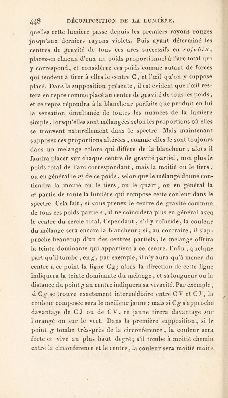 quelles cette lumière passe depuis les premiers rayons rouges jusqu’aux derniers rayons violets. Puis ayant déterminé les centres de gravité de tous ces arcs successifs en rojvbiu, pîacez-en chacun d’eux un poids proportionnel à l’arc total qui y correspond, et considérez ces poids comme autant de forces qui tendent à tirer à elles le centre C, et l’œil qu’on y suppose placé. Dans la supposition présente , il est évident que l’œil res- tera en repos comme placé au centre de gravité de tous les poids, et ce repos répondra à la blancheur parfaite que produit en lui la sensation simultanée de toutes les nuances de la lumière simple , lorsqu’elles sont mélangées selon les proportions où elles se trouvent naturellement dans le spectre. Mais maintenant supposez ces proportions altérées , comme elles le sont toujours dans un mélange coloré qui diffère de la blancheur ; alors il faudra placer sur chaque centre de gravité partiel, non plus le poids total de l’arc correspondant, mais la moitié ou le tiers , ou en général le ne de ce poids , selon que le mélange donné con- tiendra la moitié ou le tiers, ou le quart, ou en général la ne partie de toute la lumière qui compose cette couleur dans le spectre. Cela fait, si vous prenez le centre de gravité commun de tous ces poids partiels , il ne coïncidera plus en général avec le centre du cercle total. Cependant, s’il y coïncide, la couleur du mélange sera encore la blancheur ; si, au contraire, il s’ap- proche beaucoup d’un des centres partiels, le mélange offrira la teinte dominante qui appartient à ce centre. Enfin , quelque part qu’il tombe , en g, par exemple, il n’y aura qu’à mener du centre à ce point la ligne C g; alors la direction de cette ligne indiquera la teinte dominante du mélange , et sa longueur ou la distance du point g au centre indiquera sa vivacité. Par exemple , si Cg se trouve exactement intermédiaire entre CY et C J , la couleur composée sera le meilleur jaune ; mais si Cg s’approche davantage de C I ou de CV, ce jaune tirera davantage sur l’orangé ou sur le vert. Dans la première supposition, si le point g tombe très-près de la circonférence , la couleur sera forte et vive au plus haut degré; s’il tombe à moitié chemin entre la circonférence et le centre, la couleur sera moitié moins
