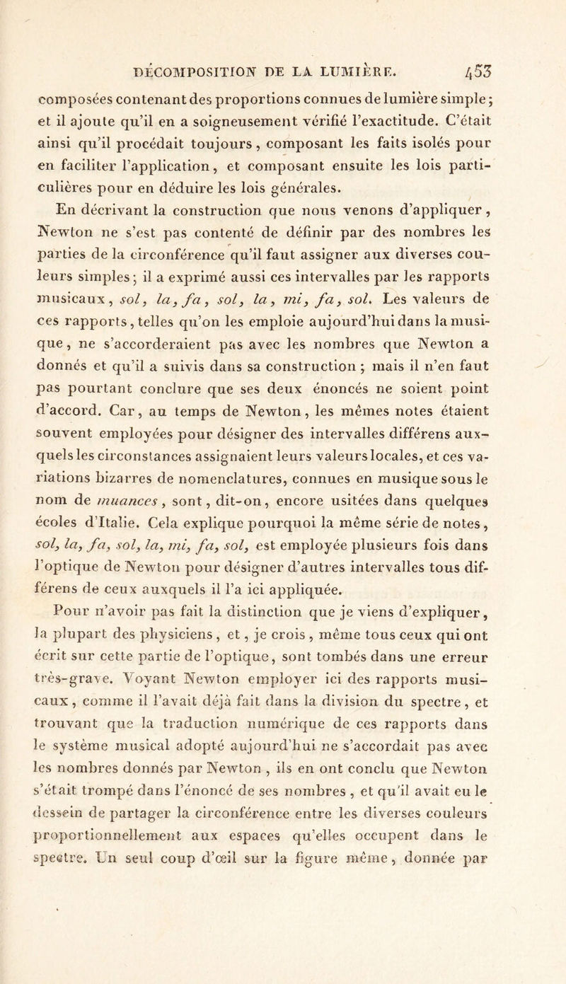 composées contenant des proportions connues de lumière simple ; et il ajoute qu’il en a soigneusement vérifié l’exactitude. C’était ainsi qu’il procédait toujours, composant les faits isolés pour en faciliter l’application, et composant ensuite les lois parti- culières pour en déduire les lois générales. En décrivant la construction que nous venons d’appliquer, Newton ne s’est pas contenté de définir par des nombres les r parties de la circonférence qu’il faut assigner aux diverses cou- leurs simples; il a exprimé aussi ces intervalles par les rapports musicaux , sol, la, fa, sol, la, mi, fa, sol. Les valeurs de ces rapports , telles qu’on les emploie aujourd’hui dans la musi- que , ne s’accorderaient pas avec les nombres que Newton a donnés et qu’il a suivis dans sa construction ; mais il n’en faut pas pourtant conclure que ses deux énoncés ne soient point d’accord. Car, au temps de Newton, les mêmes notes étaient souvent employées pour désigner des intervalles différens aux- quels les circonstances assignaient leurs valeurs locales, et ces va- riations bizarres de nomenclatures, connues en musique sous le nom de muances, sont, dit-on, encore usitées dans quelques écoles d’Italie. Cela explique pourquoi la même série de notes, sol, la, fa, sol, la, mi, fa, sol, est employée plusieurs fois dans l’optique de Newton pour désigner d’autres intervalles tous dif- férens de ceux auxquels il l’a ici appliquée. Pour n’avoir pas fait la distinction que je viens d’expliquer, la plupart des physiciens , et, je crois , même tous ceux qui ont écrit sur cette partie de l’optique, sont tombés dans une erreur très-grave. Voyant Newton employer ici des rapports musi- caux, comme il l’avait déjà fait dans la division du spectre, et trouvant que la traduction numérique de ces rapports dans le système musical adopté aujourd’hui ne s’accordait pas avec les nombres donnés par Newton , ils en ont conclu que Newton s’était trompé dans l’énoncé de ses nombres , et qu'il avait eu le dessein de partager la circonférence entre les diverses couleurs proportionnellement aux espaces qu’elles occupent dans le spectre. IJn seul coup d’œil sur la figure même, donnée par