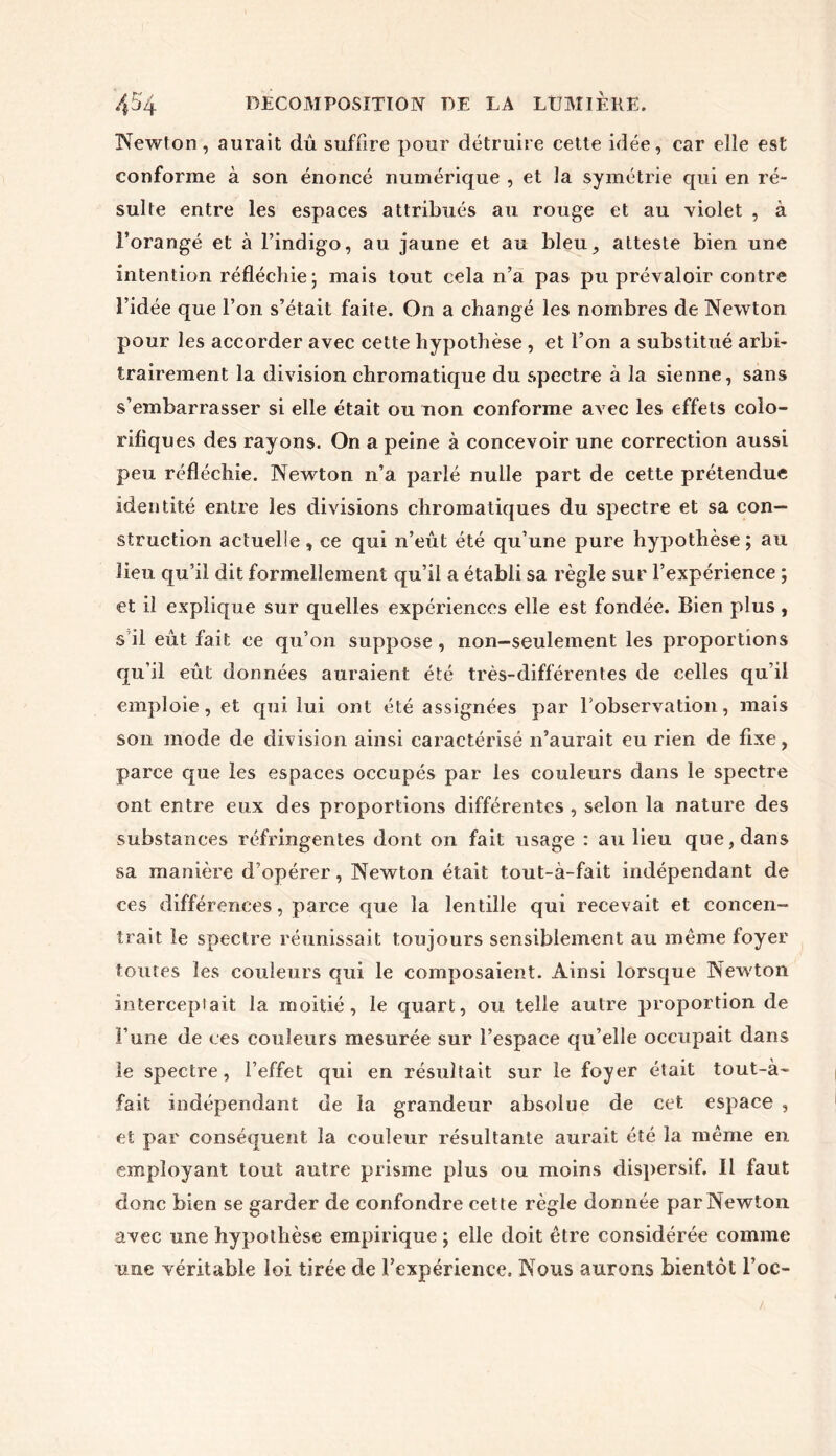 Newton, aurait dû suffire pour détruire cette idée, car elle est conforme à son énoncé numérique , et la symétrie qui en ré- sulte entre les espaces attribués au rouge et au violet , à l’orangé et à l’indigo, au jaune et au bleu, atteste bien une intention réfléchie • mais tout cela n’a pas pu prévaloir contre l’idée que l’on s’était faite. On a changé les nombres de Newton pour les accorder avec cette hypothèse , et l’on a substitué arbi- trairement la division chromatique du spectre à la sienne, sans s’embarrasser si elle était ou non conforme avec les effets colo- rifiques des rayons. On a peine à concevoir une correction aussi peu réfléchie. Newton n’a parlé nulle part de cette prétendue identité entre les divisions chromatiques du spectre et sa con- struction actuelle, ce qui n’eût été qu’une pure hypothèse; au lieu qu’il dit formellement qu’il a établi sa règle sur l’expérience ; et il explique sur quelles expériences elle est fondée. Bien plus, s il eût fait ce qu’on suppose, non-seulement les proportions qu’il eût données auraient été très-différentes de celles qu’il emploie, et qui lui ont été assignées par l'observation, mais son mode de division ainsi caractérisé n’aurait eu rien de fixe, parce que les espaces occupés par les couleurs dans le spectre ont entre eux des proportions différentes , selon la nature des substances réfringentes dont on fait usage : au lieu que, dans sa manière d’opérer, Newton était tout-à-fait indépendant de ces différences, parce que la lentille qui recevait et concen- trait le spectre réunissait toujours sensiblement au même foyer toutes les couleurs qui le composaient. Ainsi lorsque Newton intercep lait la moitié, le quart, ou telle autre proportion de l’une de ces couleurs mesurée sur l’espace qu’elle occupait dans le spectre, l’effet qui en résultait sur le foyer était tout-à- fait indépendant de la grandeur absolue de cet espace , et par conséquent la couleur résultante aurait été la même en employant tout autre prisme plus ou moins dispersif. Il faut donc bien se garder de confondre cette règle donnée parNewton avec une hypothèse empirique ; elle doit être considérée comme une véritable loi tirée de l’expérience. Nous aurons bientôt l’oc-