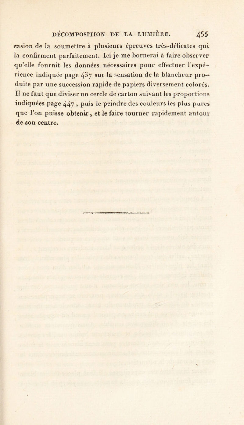 easion de la soumettre à plusieurs épreuves très-délicates qui la confirment parfaitement. Ici je me bornerai à faire observer qu’elle fournit les données nécessaires pour effectuer l’expé- rience indiquée page 437 sur la sensation de la blancheur pro- duite par une succession rapide de papiers diversement colorés. Il ne faut que diviser un cercle de carton suivant les proportions indiquées page 447 ? puis le peindre des couleurs les plus pures que l’on puisse obtenir) et le faire tourner rapidement autour de son centre.