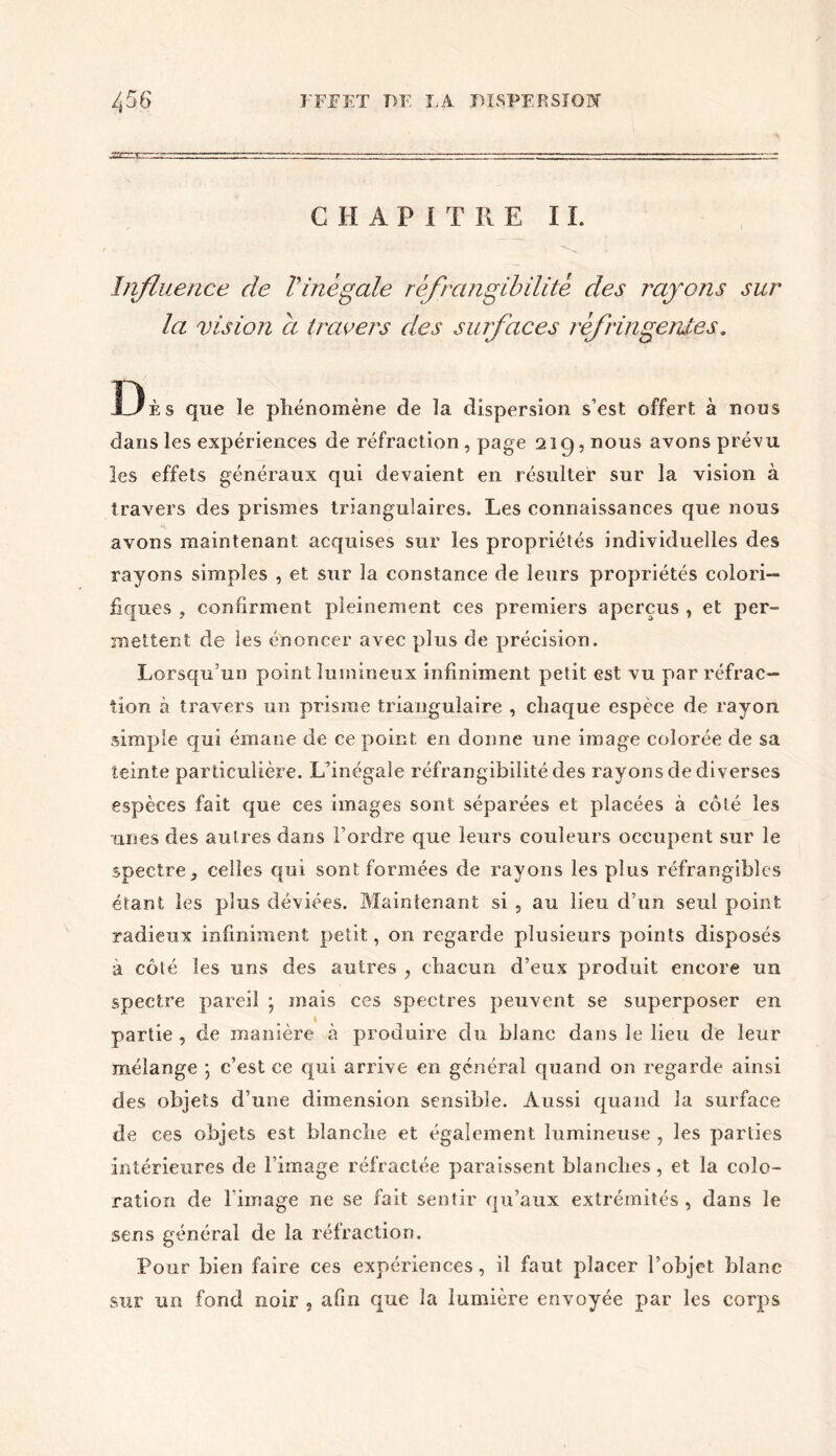 C H A P I T R E I L Influence de l'inégale réfrangibilité des rayons sur la vision a travers des surfaces réfringentes, Dès que le phénomène de la dispersion s’est offert à nous dans les expériences de réfraction, page 219, nous avons prévu les effets généraux qui devaient en résulter sur la vision à travers des prismes triangulaires. Les connaissances que nous avons maintenant acquises sur les propriétés individuelles des rayons simples , et sur la constance de leurs propriétés colori— fiques , confirment pleinement ces premiers aperçus , et per- mettent de les énoncer avec plus de précision. Lorsqu’un point lumineux infiniment petit est vu par réfrac- tion à travers un prisme triangulaire , chaque espèce de rayon simple qui émane de ce point en donne une image colorée de sa teinte particulière. L’inégale réfrangibilité des rayons de diverses espèces fait que ces images sont séparées et placées à côté les unes des autres dans l’ordre que leurs couleurs occupent sur le spectre 5 celles qui sont formées de rayons les plus réfrangibles étant les plus déviées. Maintenant si , au lieu d’un seul point radieux infiniment petit, on regarde plusieurs points disposés à côté les uns des autres , chacun d’eux produit encore un spectre pareil ; mais ces spectres peuvent se superposer en partie , de manière à produire du blanc dans le lieu de leur mélange ; c’est ce qui arrive en générai quand on regarde ainsi des objets d’une dimension sensible. Aussi quand la surface de ces objets est blanche et également lumineuse , les parties intérieures de Limage réfractée paraissent blanches, et la colo- ration de l image ne se fait sentir qu’aux extrémités , dans le sens général de la réfraction. Pour bien faire ces expériences, il faut placer l’objet, blanc sur un fond noir , afin que la lumière envoyée par les corps