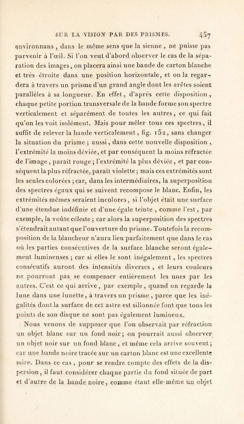 environnons , dans le même sens que la sienne , ne puisse pas parvenir à l’œil. Si l’on veut d’abord observer le cas de la sépa- ration des images, on placera ainsi une bande de carton blanche et très étroite dans une position horizontale, et onia regar- dera à travers un prisme d’un grand angle dont les arêtes soient parallèles à sa longueur. En effet, d’après cette disposition, chaque petite portion transversale de la bande forme son spectre verticalement et séparément de toutes les autres , ce qui fait qu’on les voit isolément. Mais pour mêler tous ces spectres, il suffit de relever la bande verticalement, fig. 15a, sans changer la situation du prisme ; aussi, dans cette nouvelle disposition , l’extrémité la moins déviée, et par conséquent la moins réfractée de l’image , paraît rouge ; l’extrémité la plus déviée , et par con- séquent la plus réfractée, paraît violette ; mais ces extrémités sont les seules colorées ; car, dans les intermédiaires, la superposition des spectres égaux qui se suivent recompose le blanc. Enfin, les extrémités mêmes seraient incolores, si l’objet était une surface d’une étendue indéfinie et d’une égale teinte , comme l’est, par exemple, la voûte céleste ; car alors la superposition des spectres s’étendrait autant que l’ouverture du prisme. Toutefois la recom- position de la blancheur n’aura lieu parfaitement que dans le cas où les parties consécutives de la surface blanche seront égale- ment lumineuses ; car si elles le sont inégalement , les spectres consécutifs auront des intensités diverses , et leurs couleurs ne pourront pas se compenser entièrement les unes par les autres. C’est ce qui arrive, par exemple, quand on regarde la lune dans une lunette, à travers un prisme , parce que les iné- galités dont la surface de cet astre est sillonnée font que tous les points de son disque ne sont pas également lumineux. Nous venons de supposer que l’on observait par réfraction ran objet blanc sur un fond noir; on pourrait aussi observer un objet noir sur un fond blanc , et même cela arrive souvent ; car une bande noire tracée sur un carton blanc est une excellente mire. Dans ce cas , pour se rendre compte des effets de la dis- persion , il faut considérer chaque partie du fond située de part et d’autre de la bande noire, comme étant elle-même un objet