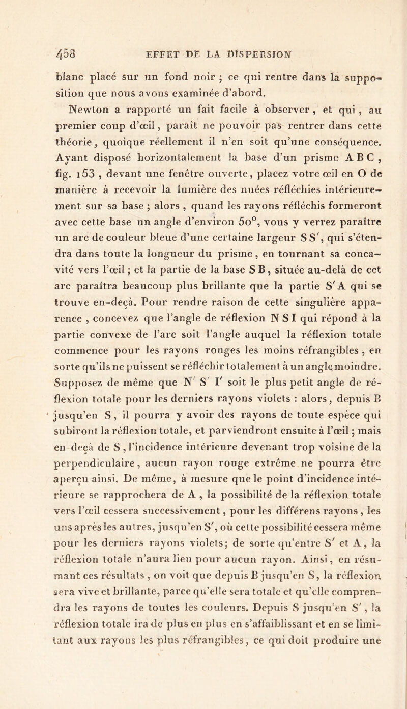 blanc placé sur un fond noir ; ce qui rentre dans la suppo- sition que nous avons examinée d’abord. Newton a rapporté un fait facile à observer , et qui, au premier coup d’œil, paraît ne pouvoir pas rentrer dans cette théorie, quoique réellement il n’en soit qu’une conséquence. Ayant disposé horizontalement la base d’un prisme ABC, fig. 153 , devant une fenêtre ouverte, placez votre œil en O de manière à recevoir la lumière des nuées réfléchies intérieure- ment sur sa base ; alors , quand les rayons réfléchis formeront avec cette base un angle d’environ 5o°, vous y verrez paraître un arc de couleur bleue d’une certaine largeur SS, qui s’éten- dra dans toute la longueur du prisme , en tournant sa conca- vité vers l’œil ; et la partie de la base S B, située au-delà de cet arc paraîtra beaucoup plus brillante que la partie S'A qui se trouve en-deçà. Pour rendre raison de cette singulière appa- rence , concevez que l’angle de réflexion NSI qui répond à la partie convexe de l’arc soit l’angle auquel la réflexion totale commence pour les rayons rouges les moins réfrangibîes , en sorte qu’ils ne puissent se réfléchir totalement à un angleinoindre. Supposez de même que N S I' soit le plus petit angle de ré- flexion totale pour les derniers rayons violets : alors, depuis B ' jusqu’en S, il pourra y avoir des rayons de toute espèce qui subiront la réflexion totale, et parviendront ensuite à l’œil ; mais en deçà de S , l’incidence intérieure devenant trop voisine de la perpendiculaire, aucun rayon rouge extrême ne pourra être aperçu ainsi. De même, à mesure que le point d’incidence inté- rieure se rapprochera de A , la possibilité de la réflexion totale vers l’œil cessera successivement, pour les différens rayons , les uns après les autres, jusqu’en S', où celte possibilité cessera même pour les derniers rayons violets; de sorte qu’entre S' et A, la réflexion totale n’aura lieu pour aucun rayon. Ainsi, en résu- mant ces résultats , on voit que depuis B jusqu’en S, la réflexion sera vive et brillante, parce qu’elle sera totale et qu’elle compren- dra les rayons de toutes les couleurs. Depuis S jusqu'en S;, la réflexion totale ira de plus en plus en s’affaiblissant et en se limi- tant aux rayons les plus réfrangibîes, ce qui doit produire une