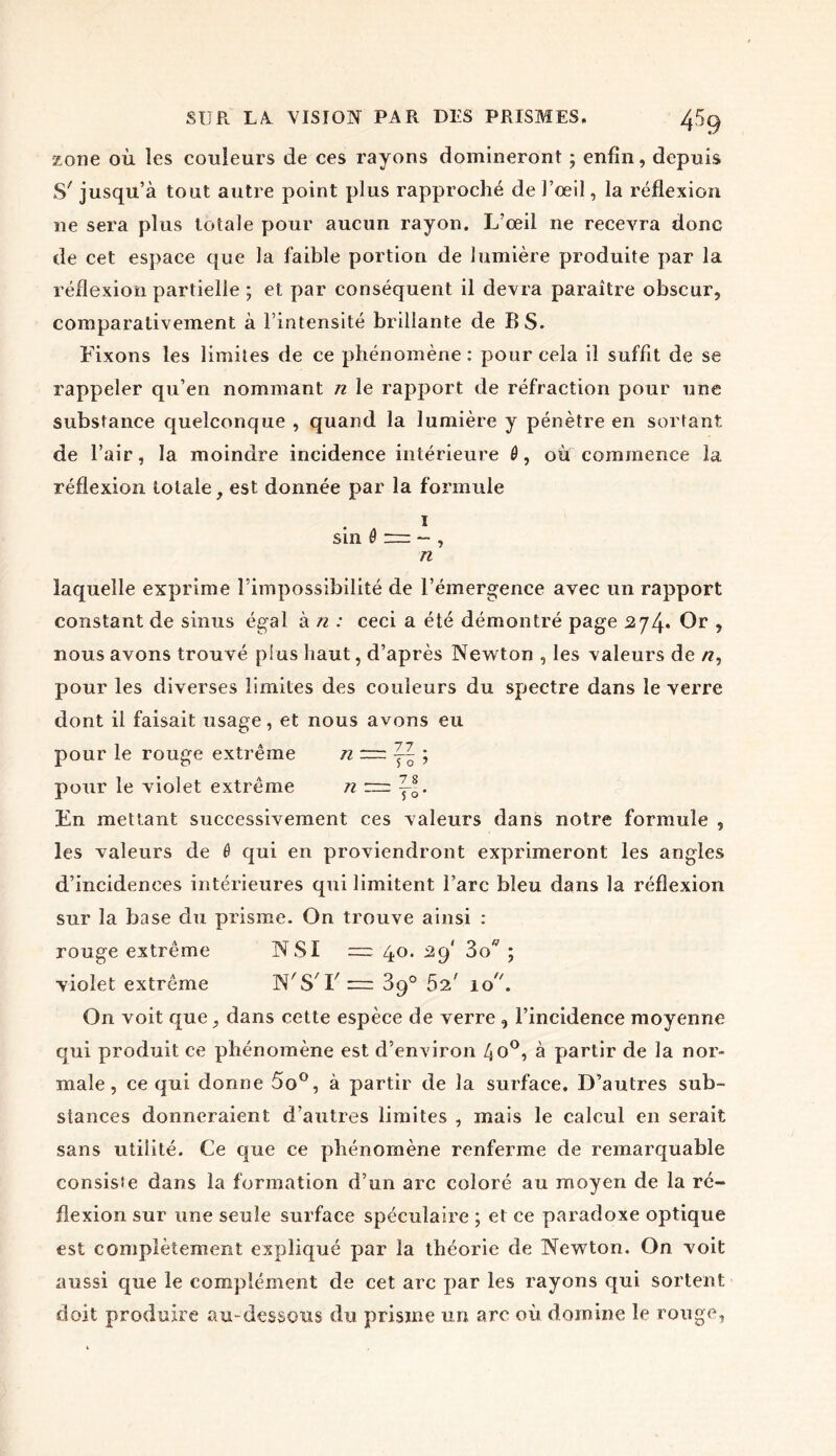 4% zone où les couleurs de ces rayons domineront ; enfin, depuis S'jusqu’à tout autre point plus rapproché de l’œil, la réflexion ne sera plus totale pour aucun rayon. L’œil ne recevra donc de cet espace que la faible portion de lumière produite par la réflexion partielle ; et par conséquent il devra paraître obscur, comparativement à l’intensité brillante de BS. Fixons les limites de ce phénomène : pour cela il suffit de se rappeler qu’en nommant n le rapport de réfraction pour une substance quelconque , quand la lumière y pénètre en sortant de l’air, la moindre incidence intérieure 0, où commence îa réflexion totale, est donnée par la formule i s in n laquelle exprime l’impossibilité de l’émergence avec un rapport constant de sinus égal à n : ceci a été démontré page 274. Or , nous avons trouvé plus haut, d’après Newton , les valeurs de n, pour les diverses limites des couleurs du spectre dans le verre dont il faisait usage, et nous avons eu pour le rouge extrême n =r= y- ; pour le violet extrême n r— En mettant successivement ces valeurs dans notre formule , les valeurs de 0 qui en proviendront exprimeront les angles d’incidences intérieures qui limitent l’arc bleu dans la réflexion sur la base du prisme. On trouve ainsi : rouge extrême NSI — 40. .29' 3o ; violet extrême N'S'F— 3q° 52' 10 On voit que, dans cette espèce de verre , l’incidence moyenne qui produit ce phénomène est d’environ 4o°, à partir de la nor- male , ce qui donne 5o°, à partir de la surface. D’autres sub- stances donneraient d’autres limites , mais le calcul en serait sans utilité. Ce que ce phénomène renferme de remarquable consiste dans la formation d’un arc coloré au moyen de la ré- flexion sur une seule surface spéculaire ; et ce paradoxe optique est complètement expliqué par la théorie de Newton. On voit aussi que le complément de cet arc par les rayons qui sortent doit produire au-dessous du prisme un arc où domine le rouge,