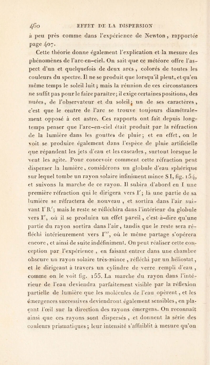 à peu près comme dans l’expérience de Newton , rapportée page 407. Cette théorie donne également l’explication et la mesure des phénomènes de l’arc-en-ciel. On sait que ce météore offre l’as- pect d’un et quelquefois de deux arcs , colorés de toutes les couleurs du spectre. Il ne se produit que lorsqu’il pleut, et qu’en même temps le soleil luit; mais la réunion de ces circonstances y ne suffit pas pour le faire paraître; il exige certaines positions, des nuées, de l’observateur et du soleilj un de ses caractères, c’est que le centre de l’arc se trouve toujours diamétrale- ment opposé à cet astre. Ces rapports ont fait depuis long- temps penser que l’arc-en-ciel était produit par la réfraction de la lumière dans les gouttes de pluie; et en effet, on le voit se produire également dans l’espèce de pluie artificielle que répandent les jets d’eau et les cascades , surtout lorsque le vent les agite. Pour concevoir comment cette réfraction peut disperser la lumière, considérons un globule d’eau sphérique sur lequel tombe un rayon solaire infiniment mince SI, fig. 154? et suivons la marche de ce rayon. Il subira d’abord en I une première réfraction qui le dirigera vers P; là une partie de sa lumière se réfractera de nouveau , et sortira dans l’air sui- vant l’R/; mais le reste se réfléchira dans l’intérieur du globule vers I, où il se produira un effet pareil, c’est-à-dire qu’une partie du rayon sortira dans l’air, tandis que le reste sera ré- fléchi intérieurement vers I'/7, où le même partage s’opérera encore, et ainsi de suite indéfiniment. O11 peut réaliser cette con- ception par l’expérience , en faisant entrer dans une chambre obscure un rayon solaire très-mince , réfléchi par un héàiostat, et le dirigeant à travers un cylindre de verre rempli d’eau , comme on le voit fig. i55. La marche du rayon dans l’inté- rieur de l’eau deviendra parfaitement visible par la réflexion partielle de lumière que les molécules de l’eau opèrent , et les émergences successives deviendront également sensibles, en pla- çant l’œil sur la direction des rayons émergens. On reconnaît ainsi que ces rayons sont dispersés , et donnent la série des couleurs prismatiques ; leur intensité s’affaiblit à mesure qu’on