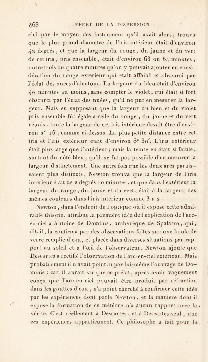 ciel par îe moyen des instrumens qu’il avait alors, trouva que le plus grand diamètre de l’iris intérieur était d’environ 4^ degrés, et que la largeur du rouge, du jaune et du vert de cet iris , pris ensemble , était d’environ 63 ou 64 minutes , outre trois ou quatre minutes qu’on y pouvait ajouter en consi- dération du rouge extérieur qui était affaibli et obscurci par l’éclat des nuées d’alentour. La largeur du bleu était d’environ 4o minutes au moins, sans compter le violet, qui était si fort obscurci par l’éclat des nuées, qu’il ne put en mesurer la lar- geur. Mais en supposant que la largeur du bleu et du violet pris ensemble fut égale à celle du rouge , du jaune et du vert réunis , toute la largeur de cet iris intérieur devait être d’envi- ron a0 i5', comme ci-dessus. La plus petite distance entre cet iris et l’iris extérieur était d’environ 8° 304 L’iris extérieur était plus large que l’intérieur; mais la teinte en était si faible, surtout du côté bleu, qu’il ne fut pas possible d’en mesurer la largeur distinctement. Une autre fois que les deux arcs parais- saient plus distincts, Newton trouva que la largeur de l’iris intérieur était de 2 degrés 10 minutes , et que dans l’extérieur la largeur du rouge , du jaune et du vert, était à la largeur des mêmes couleurs dans l’iris intérieur comme 3 à 2. Newton , dans l’endroit de l’optique où il expose cette admi- rable théorie, attribue la première idée de l’explication de l’are- en-ciei à Antoine de Dominis, archevêque de Spalatro, qui, dit- il, la confirma par des observations faites sur une boule de verre remplie d’eau, et placée dans diverses situations par rap- port au soleil et à l’œil de l’observateur. New!on ajoute que Descartes a rectifié l’observation de l’arc en-ciel extérieur. Mais probablement il n’avait point lu par lui-même l’ouvrage de Do- minis : car il aurait vu que ce prélat, après avoir vaguement conçu que l’arc-en-ciel pouvait être produit par réfraction dans les gouttes d’eau , n’a point cherché à confirmer cette idée par les expériences dont parle Newton , et la manière dont il expose la formation de ce météore n’a aucun rapport avec la vérité. C’est réellement à Descartes , et à Descartes seul , que ces expériences appartiennent. Ce philosophe a fait pour la