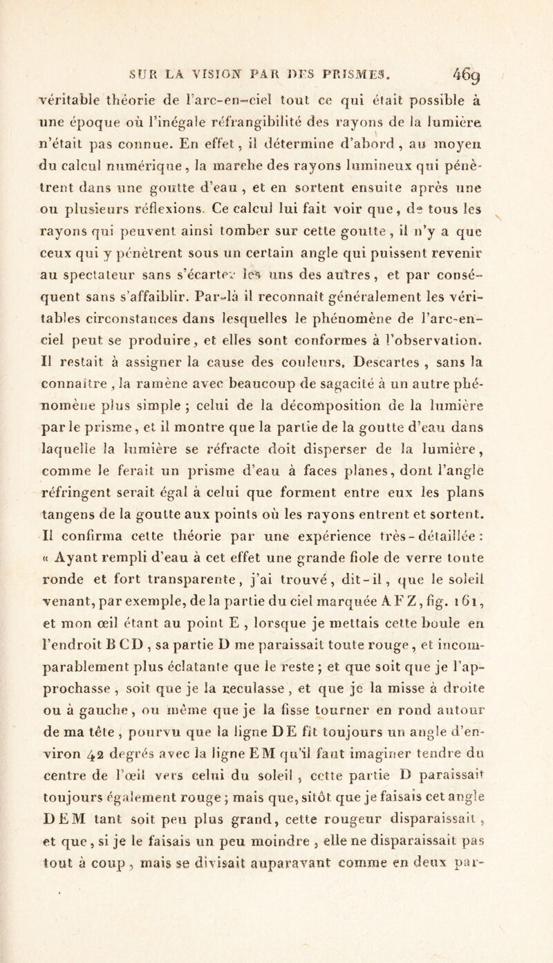 véritable théorie de Fare-en-ciel tout ce qui était possible à une époque où l’inégale réfrangibilité des rayons de la lumière n’était pas connue. En effet, il détermine d’abord , au moyen du calcul numérique, la marche des rayons lumineux qui pénè- trent dans une goutte d’eau , et en sortent ensuite après une ou plusieurs réflexions. Ce calcul lui fait voir que, de tous les rayons qui peuvent ainsi tomber sur cette goutte , il n’y a que ceux qui y pénètrent sous un certain angle qui puissent revenir au spectateur sans s’écarter les uns des autres, et par consé- quent sans s’affaiblir. Par-là il reconnaît généralement les véri- tables circonstances dans lesquelles le phénomène de l’arc-en- ciel peut, se produire, et elles sont conformes à l’observation. Il restait à assigner la cause des couleurs. Descartes , sans la connaître , la ramène avec beaucoup de sagacité à un autre phé- nomène plus simple ; celui de la décomposition de la lumière par le prisme, et il montre que la partie de la goutte d’eau dans laquelle la lumière se réfracte doit disperser de la lumière, comme le ferait un prisme d’eau à faces planes, dont l’angle réfringent serait égal à celui que forment entre eux les plans tangens de la goutte aux points où les rayons entrent et sortent. Il confirma cette théorie par une expérience très-détaillée : « Ayant rempli d’eau à cet effet une grande fiole de verre toute ronde et fort transparente, j’ai trouvé, dit-il, que le soleil venant, par exemple, de la partie du ciel marquée AF Z, fig. 161, et mon œil étant au point E , lorsque je mettais cette boule en l’endroit B CD , sa partie D me paraissait toute rouge, et incom- parablement plus éclatante que le reste ; et que soit que je l’ap- prochasse , soit que je la reculasse , et que je la misse à droite ou à gauche, ou même que je la fisse tourner en rond autour de ma tête , pourvu que la ligne DE fit toujours un angle d’en- viron 42 degrés avec la ligne EM qu’il faut imaginer tendre du centre de l’œil vers celui du soleil , cette partie D paraissait toujours également rouge ; mais que, sitôt que je faisais cet angle DEM tant soit peu plus grand, cette rougeur disparaissait, et que, si je le faisais un peu moindre , elle ne disparaissait pas tout à coup, mais se divisait auparavant comme en deux par-