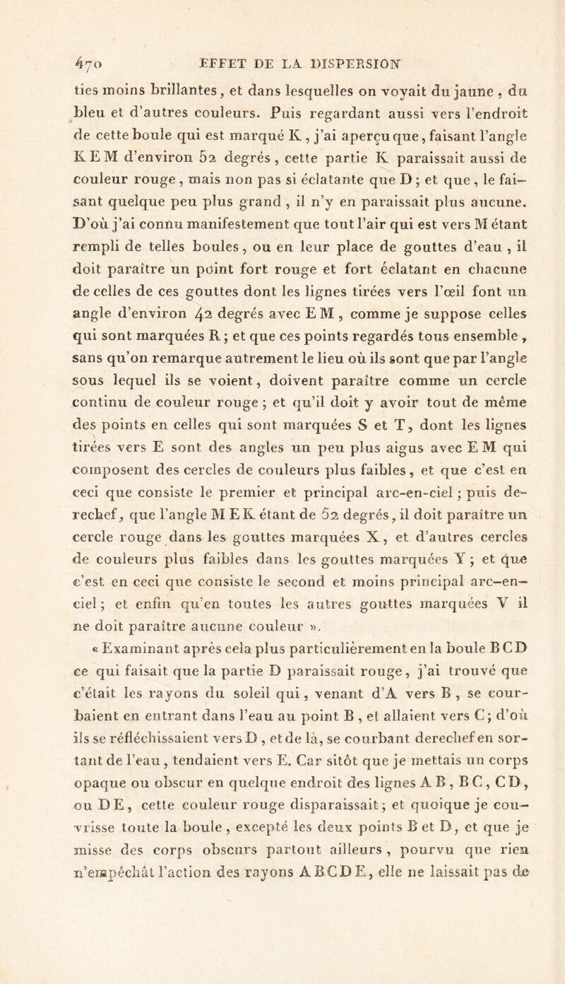 lies moins brillantes, et dans lesquelles on voyait du jaune , du bleu et d’autres couleurs. Puis regardant aussi vers l’endroit de cette boule qui est marqué K , j’ai aperçu que, faisant l’angle KEM d’environ 5a degrés, cette partie K paraissait aussi de couleur rouge , mais non pas si éclatante que D ; et que , le fai- sant quelque peu plus grand , il n’y en paraissait plus aucune. D’où j’ai connu manifestement que tout l’air qui est vers M étant rempli de telles boules, ou en leur place de gouttes d’eau , il doit paraître un point fort rouge et fort éclatant en chacune de celles de ces gouttes dont les lignes tirées vers l’œil font un angle d’environ ^2 degrés avec E M , comme je suppose celles qui sont marquées R ; et que ces points regardés tous ensemble ¥ sans qu’on remarque autrement le lieu où ils sont que par l’angle sous lequel ils se voient, doivent paraître comme un cercle continu de couleur rouge ; et qu’il doit y avoir tout de même des points en celles qui sont marquées S et T, dont les lignes tirées vers E sont des angles un peu plus aigus avec EM qui composent des cercles de couleurs plus faibles, et que c’est en ceci que consiste le premier et principal arc-en-ciel ; puis de- rechef, que l’angle M EK étant de 62 degrés, il doit paraître un cercle rouge dans les gouttes marquées X, et d’autres cercles de couleurs plus faibles dans les gouttes marquées Y ; et que c’est en ceci que consiste le second et moins principal arc-en- ciel ; et enfin qu’en toutes les autres gouttes marquées Y il ne doit paraître aucune couleur ». « Examinant après cela plus particulièrement en la boule B CD ee qui faisait que la partie D paraissait rouge, j’ai trouvé que c’était les rayons du soleil qui, venant d'À vers B , se cour- baient en entrant dans l’eau au point B , et allaient vers C; d’où ils se réfléchissaient versD , et de là, se courbant derechef en sor- tant de l’eau , tendaient vers E. Car sitôt que je mettais un corps opaque ou obscur en quelque endroit des lignes A B , B C , CD , ou DE, cette couleur rouge disparaissait; et quoique je cou- vrisse toute la boule , excepté les deux points B et D, et que je misse des corps obscurs partout ailleurs , pourvu que rien n’empêchât l’action des rayons ÀBCDE, elle ne laissait pas de