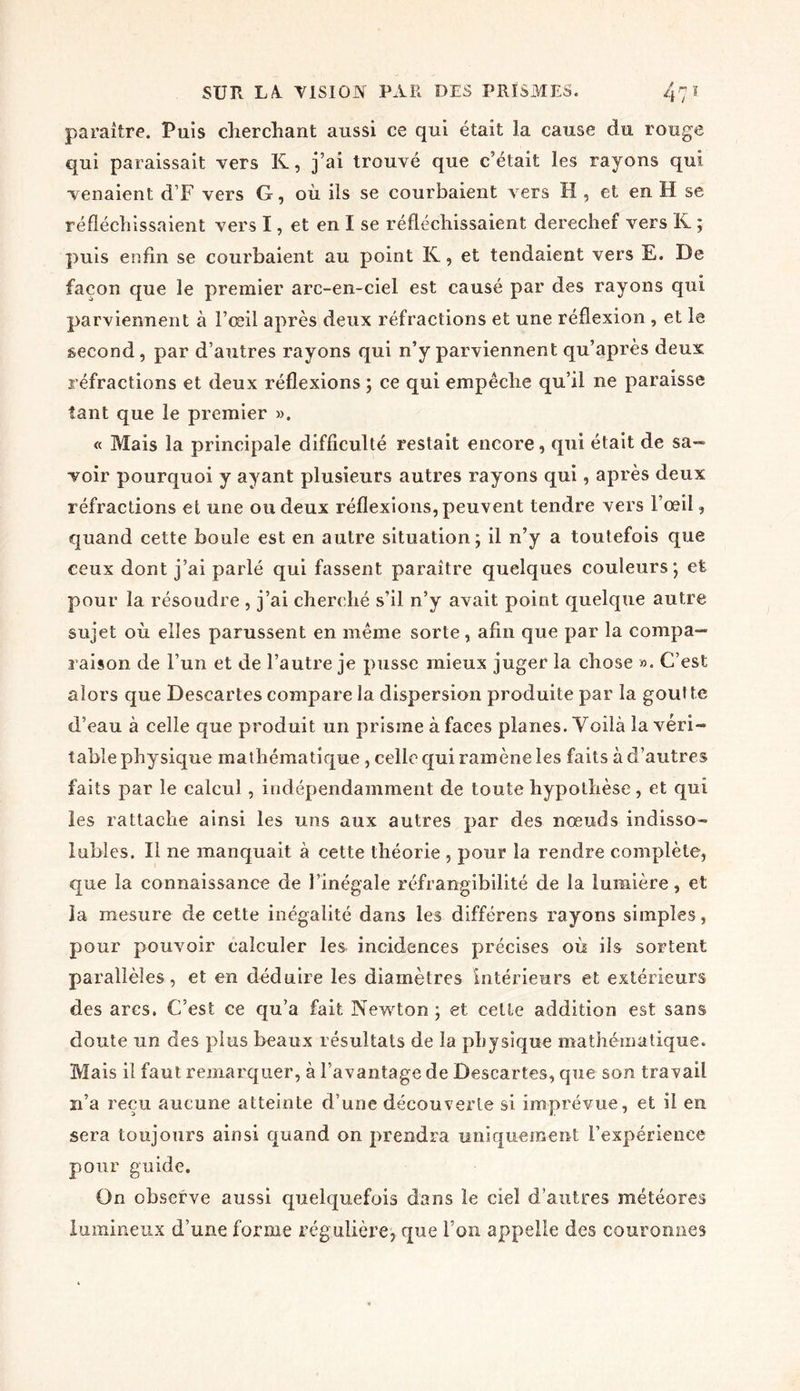 paraître. Puis cherchant aussi ce qui était la cause du rouge qui paraissait vers K, j’ai trouvé que c’était les rayons qui venaient d’F vers G, où ils se courbaient vers H , et en H se réfléchissaient vers I, et en I se réfléchissaient derechef vers K ; puis enfin se courbaient au point K, et tendaient vers E. De façon que le premier arc-en-ciel est causé par des rayons qui parviennent à l’œil après deux réfractions et une réflexion , et le second , par d’autres rayons qui n’y parviennent qu’après deux réfractions et deux réflexions ; ce qui empêche qu’il ne paraisse tant que le premier ». « Mais la principale difficulté restait encore, qui était de sa- voir pourquoi y ayant plusieurs autres rayons qui, après deux réfractions et une ou deux réflexions, peuvent tendre vers l’œil, quand cette boule est en autre situation; il n’y a toutefois que ceux dont j’ai parlé qui fassent paraître quelques couleurs; et pour la résoudre , j’ai cherché s’il n’y avait point quelque autre sujet où elles parussent en même sorte, afin que par la compa- raison de l’un et de l’autre je pusse mieux juger la chose ». C’est alors que Descartes compare la dispersion produite par la goutte d’eau à celle que produit un prisme à faces planes. Voilà la véri- table physique mathématique , celle qui ramène les faits à d’autres faits par le calcul, indépendamment de toute hypothèse, et qui les rattache ainsi les uns aux autres par des nœuds indisso- lubles. Il ne manquait à cette théorie , pour la rendre complète, que la connaissance de l’inégale réfrangibilité de la lumière, et la mesure de cette inégalité dans les différens rayons simples, pour pouvoir calculer les incidences précises où ils sortent parallèles, et en déduire les diamètres intérieurs et extérieurs des arcs. C’est ce qu’a fait Newton ; et cette addition est sans doute un des plus beaux résultats de la physique mathématique. Mais il faut remarquer, à l’avantage de Descartes, que son travail n’a reçu aucune atteinte d’une découverte si imprévue, et il en sera toujours ainsi quand on prendra uniquement l’expérience pour guide. On observe aussi quelquefois dans le ciel d'autres météores lumineux d’une forme régulière, que l’on appelle des couronnes