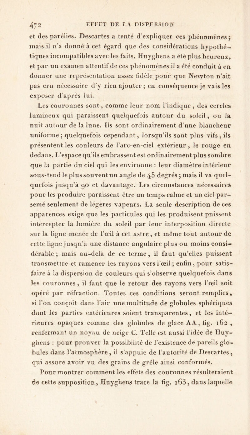 et des parélies. .Descartes a tenté d’expliquer ces phénomènes ; mais il n’a donné à cet égard que des considérations hypothé- tiques incompatibles avec les faits. Huyghens a été plus heureux, et par un examen attentif de ces phénomènes il a été conduit à en. donner une représentation assez fidèle pour que Newton n’ait pas cru nécessaire d’y rien ajouter ; en conséquence je vais les exposer d’après lui. Les couronnes sont, comme leur nom l’indique , des cercles lumineux qui paraissent quelquefois autour du soleil, ou la nuit autour de la lune. Ils sont ordinairement d’une blancheur uniforme; quelquefois cependant, lorsqu’ils sont plus vifs, ils présentent les couleurs de l’arc-en-ciel extérieur , le rouge en dedans. L’espace qu’ils embrassent est ordinairement plus sombre que la partie du ciel qui les environne : leur diamètre intérieur sous-tend le plus souvent un angle de 45 degrés ; mais il va quel- quefois jusqu’à po et davantage. Les circonstances nécessaires pour les produire paraissent être un temps calme et un ciel par- semé seulement de légères vapeurs. La seule description de ces apparences exige que les particules qui les produisent puissent intercepter la lumière du soleil par leur interposition directe sur la ligne menée de l’œil à cet astre, et même tout autour de cette ligne jusqu’à une distance angulaire plus ou moins consi- dérable ; mais au-delà de ce terme, il faut qu’elles puissent transmettre et ramener les rayons vers l’œil ; enfin, pour satis- faire à la dispersion de couleurs qui s’observe quelquefois dans les couronnes, il faut que le retour des rayons vers l’œil soit opéré par réfraction. Toutes ces conditions seront remplies, si l’on conçoit dans l’air une multitude de globules sphériques dont les parties extérieures soient transparentes, et les inté- rieures opaques comme des globules de glace AA, fig. 162 , renfermant un noyau de neige C. Telle est aussi l’idée de Huy- ghens : pour prouver la possibilité de l’existence de pareils glo- bules dans l’atmosphère, il s’appuie de l’autorité de Descartes, qui assure avoir vu des grains de grêle ainsi conformés. Pour montrer comment les effets des couronnes résulteraient de cette supposition, Huyghens trace la fig. i63, dans laquelle