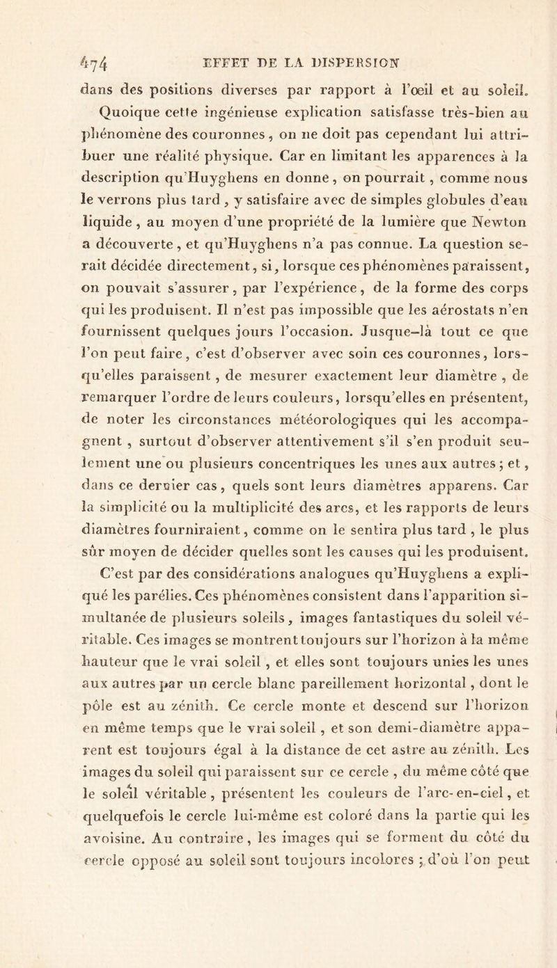 dans des positions diverses par rapport à l’œil et au soleil. Quoique cette ingénieuse explication satisfasse très-bien au phénomène des couronnes , on ne doit pas cependant lui attri- buer une réalité physique. Car en limitant les apparences à la description qu’Huyghens en donne, on pourrait , comme nous le verrons plus tard , y satisfaire avec de simples globules d’eau liquide , au moyen d’une propriété de la lumière que Newton a découverte, et qu’Huygliens n’a pas connue. La question se- rait décidée directement, si, lorsque ces phénomènes paraissent, on pouvait s’assurer, par l’expérience, de la forme des corps qui les produisent. Il n’est pas impossible que les aérostats n’en fournissent quelques jours l’occasion. Jusque-là tout ce que l’on peut faire, c’est d’observer avec soin ces couronnes, lors- qu’elles paraissent , de mesurer exactement leur diamètre , de remarquer l’ordre de leurs couleurs, lorsqu’elles en présentent, de noter les circonstances météorologiques qui les accompa- gnent , surtout d’observer attentivement s’il s’en produit seu- lement une ou plusieurs concentriques les unes aux autres ; et, dans ce deroier cas, quels sont leurs diamètres apparens. Car la simplicité ou la multiplicité des arcs, et les rapports de leurs diamètres fourniraient, comme on le sentira plus tard , le plus sûr moyen de décider quelles sont les causes qui les produisent. C’est par des considérations analogues qu’Huyghens a expli- qué les parélies. Ces phénomènes consistent dans l’apparition si- multanée de plusieurs soleils, images fantastiques du soleil vé- ritable. Ces images se montrent toujours sur l’horizon à la même hauteur que le vrai soleil , et elles sont toujours unies les unes aux autres par un cercle blanc pareillement horizontal, dont le pôle est au zénith. Ce cercle monte et descend sur l’horizon en même temps que le vrai soleil , et son demi-diamètre appa- rent est toujours égal à la distance de cet astre au zénith. Les images du soleil qui paraissent sur ce cercle , du même côté que le soleil véritable, présentent les couleurs de l’arc-en-ciel, et quelquefois le cercle lui-même est coloré dans la partie qui les avoisine. Au contraire, les images qui se forment du côté du cercle opposé au soleil sont toujours incolores ; d’où l’on peut
