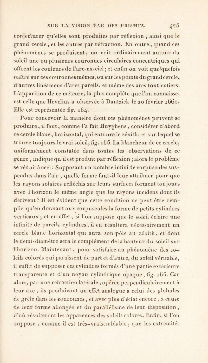 conjecturer qu’elles sont produites par réflexion , ainsi que le grand cercle, et les autres par réfraction. En outre, quand ces phénomènes se produisent, on voit, ordinairement autour du soleil une ou plusieurs couronnes circulaires concentriques qui offrent les couleurs de l’arc-en-eiel ; et enfin on voit quelquefois naître sur ces couronnes mêmes, ou sur les points du grand cercle, d’autres linéamens d’arcs pareils, et même des arcs tout entiers. L’apparition de ce météore, la pins complète que l’on connaisse, est celle que Hevelius a observée à Dantziek le 20 février 1661* Elle est représentée fig. 164. Pour concevoir la manière dont ces phénomènes peuvent se produire , il faut, comme l’a fait Huyghens , considérer d’abord ce cercle blanc, horizontal, qui entoure le zénith , et sur lequel se trouve toujours le vrai soleil, fig. 165. La blancheur de ce cercle, uniformément constatée dans toutes les observations de ce genre , indique qu’il est produit par réflexion ; alors le problème se réduit à ceci : Supposant un nombre infini de corpuscules sus- pendus dans l’air , quelle forme faut-il leur attribuer pour que les rayons solaires réfléchis sur leurs surfaces forment toujours avec l’horizon le même angle que les rayons incidens dont ils dérivent? Il est évident que cette condition ne peut être rem- plie qu’en donnant aux corpuscules la forme de petits cylindres verticaux ; et en effet, si l’on suppose que le soleil éclaire une infinité de pareils cylindres, il en résultera nécessairement un cercle blanc horizontal qui aura son pôle au zénith, et dont le demi-diamètre sera le complément delà hauteur du soleil sur l’horizon. Maintenant, pour satisfaire au phénomène des so- leils colorés qui paraissent de part et d’autre, du soleil véritable, il suffit de supposer ces cylindres formés d’une partie extérieure transparente et d’un noyau cylindrique opaque, fig. 166. Car alors, par une réfraction latérale , opérée perpendiculairement à leur axe , ils produiront un effet analogue à celui des globules de grêle dans les couronnes, et avec plus d’éclat encore , à cause de leur forme allongée et du parallélisme de leur disposition, d’où résulteront les apparences des soleils colorés. Enfin, si l’on suppose , comme il est très-vraiscmbîable, que les extrémités