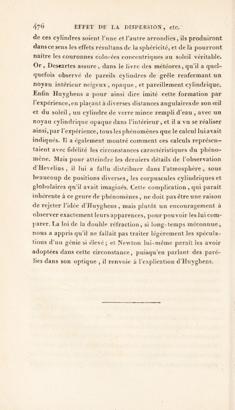 de ces cylindres soient l’nne et l’antre arrondies, ils produiront dans ce sens les effets résultans de la sphéricité, et de là pourront naître les couronnes colorées concentriques au soleil véritable. Or, Deseartes assure, dans le livre des météores, qu’il a quel- quefois observé de pareils cylindres de grêle renfermant un noyau intérieur neigeux, opaque, et pareillement cylindrique. Enfin Huyghens a pour ainsi dire imité cette formation par l’expérience,en plaçant à diverses distances angulaires de son œil et du soleil, un cylindre de verre mince rempli d’eau , avec un noyau cylindrique opaque dans l’intérieur , et il a vu se réaliser ainsi, par l’expérience, tous les phénomènes que le calcul luiavait indiqués. Il a également montré comment ces calculs représen- taient avec fidélité les circonsiances caractéristiques du phéno- mène. Mais pour atteindre les derniers détails de l’observation d’Hevelius , il lui a fallu distribuer dans ralmospbère , sous beaucoup de positions diverses, les corpuscules cylindriques et globulaires qu’il avait imaginés. Celte complication , qui paraît inhérente à ce genre de phénomènes , ne doit pas être une raison de rejeter l’idée d’Huyghens , mais plutôt un encouragement à observer exactement leurs apparences, pour pouvoir les lui com- parer. La loi de la double réfraction, si long-temps méconnue, nous a appris qu’il ne fallait pas traiter légèrement les spécula- tions d’un génie si élevé; et Newton lui-même paraît les avoir adoptées dans cette circonstance, puisqu’en parlant des paré- lies dans son optique , il renvoie à l’explication d’Huyghens.