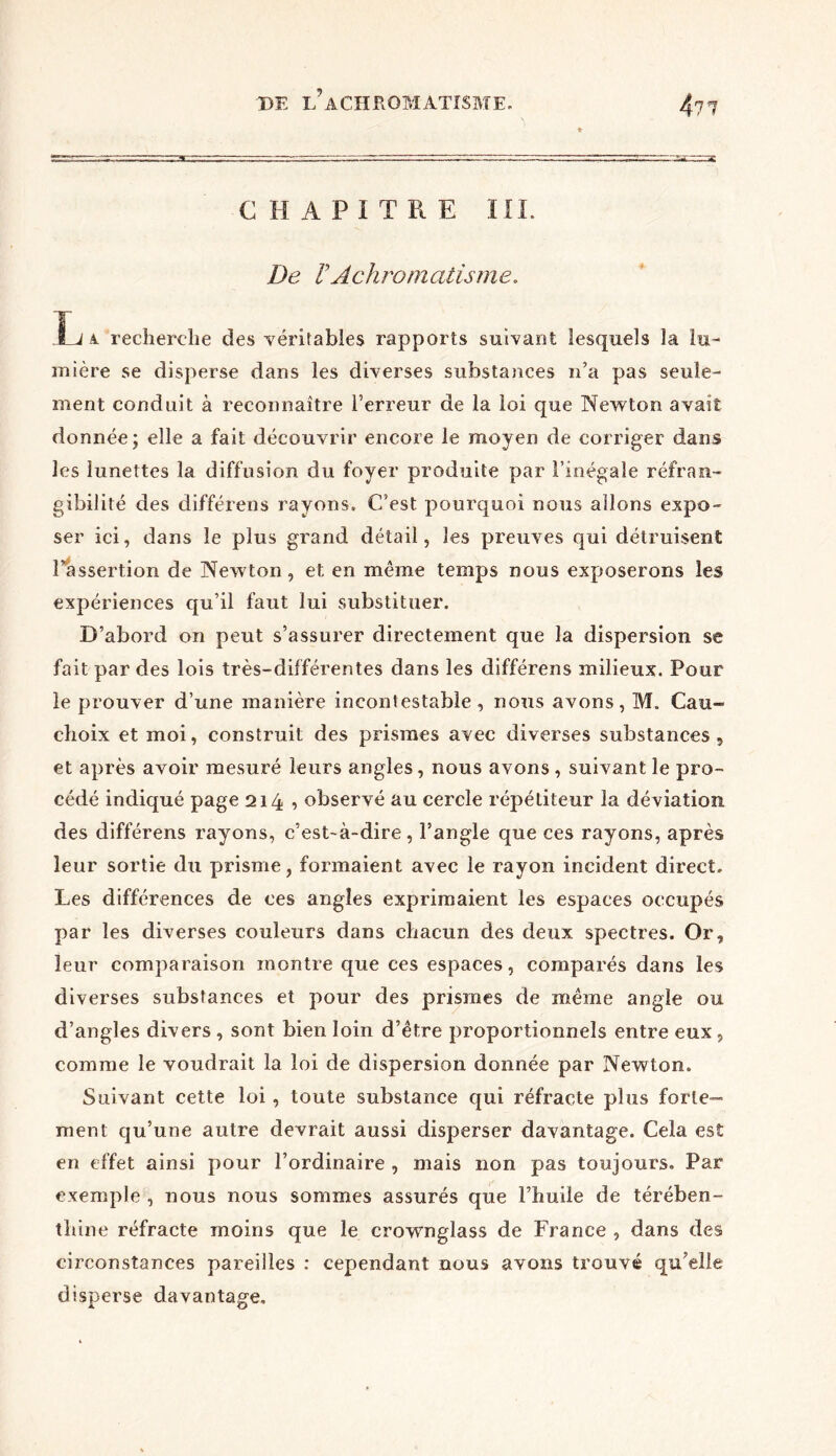 CHAPITRE III. De VAchromatisme. L à recherche des véritables rapports suivant lesquels la lu- mière se disperse dans les diverses substances n’a pas seule- ment conduit à reconnaître l’erreur de la loi que Newton avait donnée; elle a fait découvrir encore le moyen de corriger dans les lunettes la diffusion du foyer produite par l’inégale réfran- gibilité des différons rayons. C’est pourquoi nous allons expo- ser ici, dans le plus grand détail, les preuves qui détruisent l’assertion de Newton, et en même temps nous exposerons les expériences qu’il faut lui substituer. D’abord on peut s’assurer directement que la dispersion se fait par des lois très-différentes dans les différens milieux. Pour le prouver d’une manière incontestable, nous avons, M. Cau- dio ix et moi, construit des prismes avec diverses substances, et après avoir mesuré leurs angles, nous avons , suivant le pro- cédé indiqué page 214 , observé au cercle répétiteur la déviation des différens rayons, c’est-à-dire, l’angle que ces rayons, après leur sortie du prisme, formaient avec le rayon incident direct. Les différences de ces angles exprimaient les espaces occupés par les diverses couleurs dans chacun des deux spectres. Or, leur comparaison montre que ces espaces, comparés dans les diverses substances et pour des prismes de même angle ou d’angles divers, sont bien loin d’être proportionnels entre eux, comme le voudrait la loi de dispersion donnée par Newton. Suivant cette loi , toute substance qui réfracte plus forte- ment qu’une autre devrait aussi disperser davantage. Cela est en effet ainsi pour l’ordinaire , mais non pas toujours. Par exemple , nous nous sommes assurés que l’huile de térében- thine réfracte moins que le crownglass de France , dans des circonstances pareilles : cependant nous avons trouvé qu’elle disperse davantage.