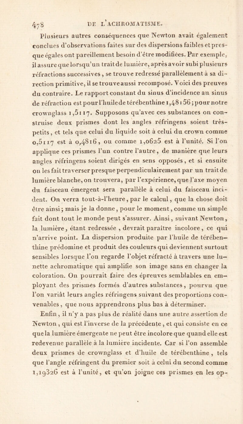 Plusieurs autres conséquences que Newton avait également conclues d’observations faites sur des dispersions faibles et pres- que égales ont pareillement besoin d’être modifiées. Par exemple, il assure que lorsqu’un trait de lumière, après avoir subi plusieurs réfractions successives , se trouve redressé parallèlement à sa di- rection primitive, il se trouve aussi recomposé. Yoici des preuves du contraire. Le rapport constant du sinus d’incidence au sinus de réfraction est pour l’huile de térébenthine 1,48 1 56; pour notre crownglass 1,5i 17. Supposons qu’avec ces substances on con- struise deux prismes dont les angles réfringens soient très- petits , et tels que celui du liquide soit à celui du crown comme o,5117 est à 0,4816, ou comme i,o6i25 est à l’unité. Si l’on applique ces prismes l’un contre l’autre, de manière que leurs angles réfringens soient dirigés en sens opposés, et si ensuite 011 les fait traverser presque perpendiculairement par un trait de lumière blanche, on trouvera, par l’expérience, que l’axe moyen du faisceau émergent sera parallèle à celui du faisceau inci- dent. On verra tout-à-l’heure, par le calcul, que la chose doit être ainsi ; mais je la donne, pour le moment, comme un simple fait dont tout le monde peut s’assurer. Ainsi, suivant Newton, la lumière, étant redressée , devrait paraître incolore, ce qui n’arrive point. La dispersion produite par l’huile de térében- thine prédomine et produit des couleurs qui deviennent surtout sensibles lorsque l’on regarde l’objet réfracté à travers une lu- nette achromatique qui amplifie son image sans en changer la coloration. On pourrait faire des épreuves semblables en em- ployant des prismes formés d’autres substances, pourvu que l’on variât leurs angles réfringens suivant des proportions con- venables , que nous apprendrons plus bas à déterminer. Enfin, il n’y a pas plus de réalité dans une autre assertion de Newton , qui est l’inverse de la précédente , et qui consiste en ce que la lumière émergente ne peut être incolore que quand elle est redevenue parallèle à la lumière incidente. Car si l’on assemble deux prismes de crownglass et d’huile de térébenthine , tels que l’angle réfringent du premier soit à celui du second comme 3,19826 est à l’unité, et qu’on joigne ces prismes en les op-