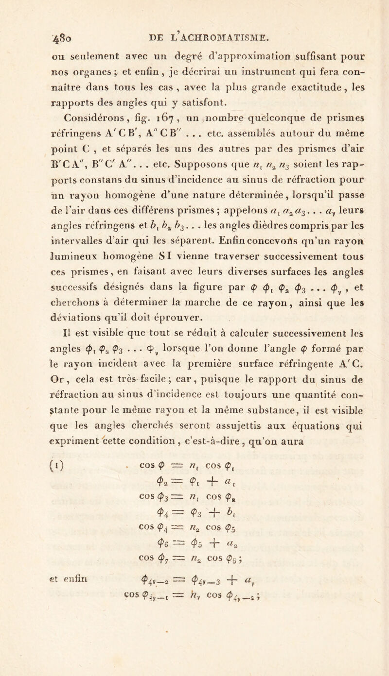 ou seulement avec un degré d’approximation suffisant pour nos organes ; et enfin, je décrirai un instrument qui fera con- naître dans tous les cas , avec la plus grande exactitude, les rapports des angles qui y satisfont. Considérons, fig. 167, un nombre quelconque de prismes réfringens A'CB’, A C B . .. etc. assemblés autour du même point C , et séparés les uns des autres par des prismes d’air B'CA, B G' A.. . . etc. Supposons que nx na n3 soient les rap- ports constans du sinus d’incidence au sinus de réfraction pour un rayon homogène d’une nature déterminée, lorsqu’il passe de l’air dans ces différens prismes ; appelons axn2a3. . . av leurs angles réfringens et b{ b% b3. . . les angles dièdres compris par les intervalles d’air qui les séparent. Enfin concevorts qu’un rayon lumineux homogène SI vienne traverser successivement tous ces prismes, en faisant avec leurs diverses surfaces les angles successifs désignés dans la figure par <p (px <pa <p3 „. . (f> , et cherchons à déterminer la marche de ce rayon, ainsi que les déviations qu’il doit éprouver. Il est visible que tout se réduit à calculer successivement les angles ç>3 . . • <£v lorsque l’on donne l’angle <p formé par le rayon incident avec la première surface réfringente A'C. Or, cela est très facile ; car, puisque le rapport du sinus de réfraction au sinus d’incidence est toujours une quantité con- stante pour le même rayon et la même substance, il est visible que les angles cherchés seront assujettis aux équations qui expriment cette condition , c’est-à-dire , qu’on aura (t) . cos <p — /?, cos <pt tyi— <Pi -f- at cos <p3 — cos <p& $4 ~ ^3 ~r cos (p4 nu COS <p5 ^6—^5 T «a cos <p7 ~ /?2 cos <p6 ; C0S(p4y_t = >2V cos ^4y_a;