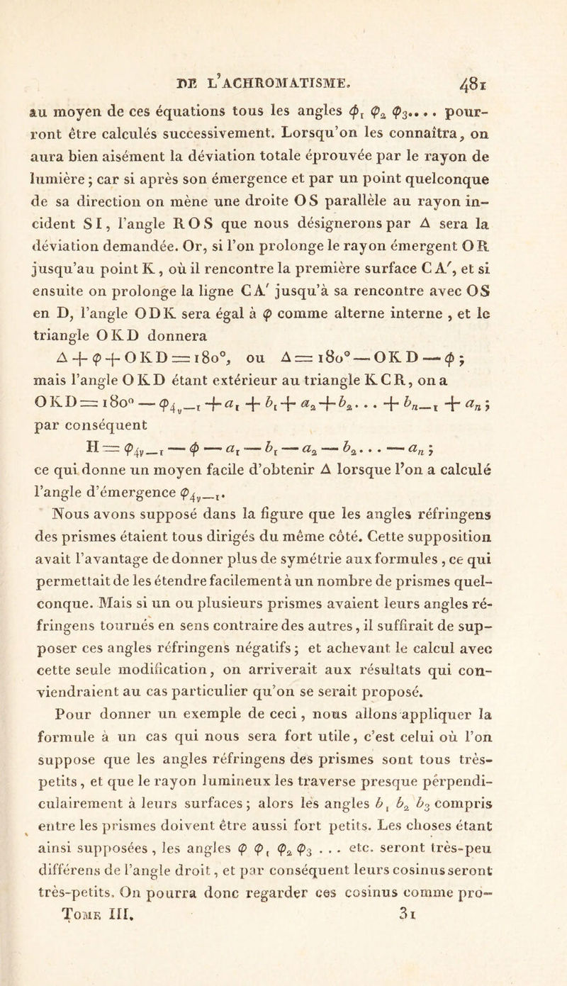 au moyen de ces équations tous les angles <px (pa <p3.... pour- ront être calculés successivement. Lorsqu’on les connaîtra5 on aura bien aisément la déviation totale éprouvée par le rayon de lumière ; car si après son émergence et par un point quelconque de sa direction on mène une droite O S parallèle au rayon in- cident SI, l’angle RO S que nous désignerons par A sera la déviation demandée. Or, si l’on prolonge le rayon émergent OR jusqu’au point K, où il rencontre la première surface CA', et si ensuite on prolonge la ligne CA' jusqu’à sa rencontre avec OS en D? l’angle O DK sera égal à (p comme alterne interne , et le triangle O KD donnera A ~j- <p -{- O K D — 18o°, ou A — 1800'—O K D — cp - mais l’angle O K D étant extérieur au triangle K C R, on a OKDr= l8o° — ~h ai + -j- • • ~f* ^n—i + an 7 par conséquent H  x 4* *”■” K “ ^2 • • • 7 ce qui donne un moyen facile d’obtenir A lorsque l’on a calculé l’angle d’émergence (p^v_l. Nous avons supposé dans la figure que les angles réfringens des prismes étaient tous dirigés du même côté. Cette supposition avait l’avantage de donner plus de symétrie aux formules , ce qui permettait de les étendre facilement à un nombre de prismes quel- conque. Mais si un ou plusieurs prismes avaient leurs angles ré- * fringens tournés en sens contraire des autres, il suffirait de sup- poser ces angles réfringens négatifs; et achevant le calcul avec cette seule modification, on arriverait aux résultats qui con- viendraient au cas particulier qu’on se serait proposé. Pour donner un exemple de ceci, noms allons appliquer la formule a un cas qui nous sera fort utile, c’est celui où l’on suppose que les angles réfringens des prismes sont tous très- petits , et que le rayon lumineux les traverse presque perpendi- culairement à leurs surfaces; alors les angles b, bz compris entre les prismes doivent être aussi fort petits. Les choses étant ainsi supposées , les angles <p (p f <p2 Ç>3 . . . etc. seront très-peu différens de l’angle droit, et par conséquent leurs cosinusseront très-petits. On pourra donc regarder ces cosinus comme pro- Tome III. 3i