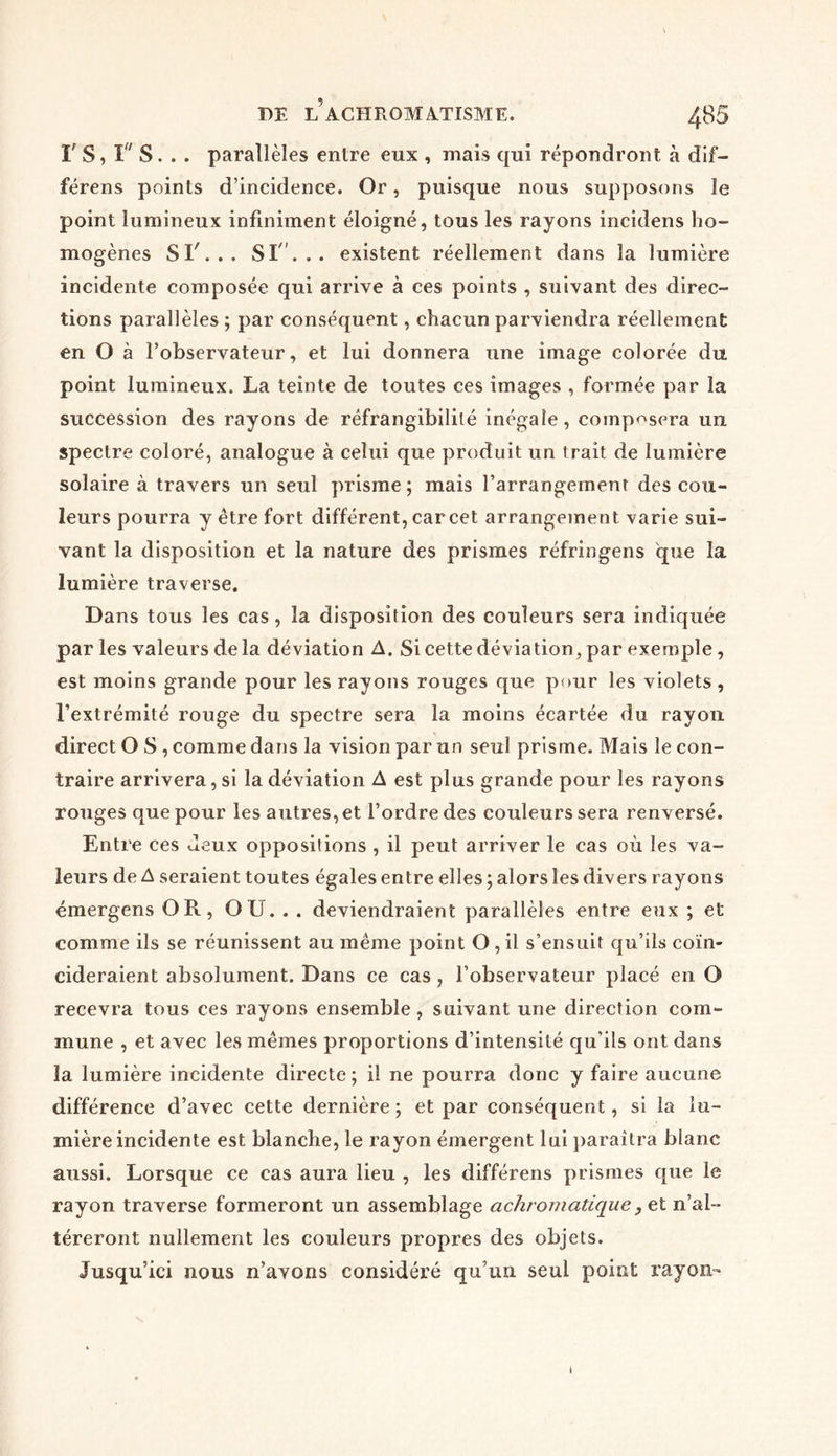 rs,rs... parallèles entre eux , mais qui répondront à dif— férens points d’incidence. Or, puisque nous supposons le point lumineux infiniment éloigné, tous les rayons incidens ho- mogènes SI'... SI'... existent réellement dans la lumière incidente composée qui arrive à ces points , suivant des direc- tions parallèles ; par conséquent, chacun parviendra réellement en O à l’observateur, et lui donnera une image colorée du point lumineux. La teinte de toutes ces images , formée par la succession des rayons de réfrangibilité inégale, composera un spectre coloré, analogue à celui que produit un trait de lumière solaire à travers un seul prisme; mais l’arrangement des cou- leurs pourra y être fort différent, car cet arrangement varie sui- vant la disposition et la nature des prismes réfringens que la lumière traverse. Dans tous les cas, la disposition des couleurs sera indiquée par les valeurs delà déviation A. Si cette déviation, par exemple, est moins grande pour les rayons rouges que pour les violets , l’extrémité rouge du spectre sera la moins écartée du rayon direct O S , comme dans la vision par un seul prisme. Mais le con- traire arrivera, si la déviation A est plus grande pour les rayons rouges que pour les autres, et l’ordre des couleurs sera renversé. Entre ces Jeux oppositions , il peut arriver le cas où les va- leurs de A seraient toutes égales entre elles ; alors les divers rayons émergens OR, OU. . . deviendraient parallèles entre eux ; et comme ils se réunissent au même point O, il s’ensuit qu’ils coïn- cideraient absolument. Dans ce cas , l’observateur placé en O recevra tous ces rayons ensemble, suivant une direction com- mune , et avec les mêmes proportions d’intensité qu'ils ont dans la lumière incidente directe; il ne pourra donc y faire aucune différence d’avec cette dernière ; et par conséquent, si la lu- mière incidente est blanche, le rayon émergent lui paraîtra blanc aussi. Lorsque ce cas aura lieu , les différens prismes que le rayon traverse formeront un assemblage achromatique, et n’al- téreront nullement les couleurs propres des objets. Jusqu’ici nous n’avons considéré qu’un seul point rayon-