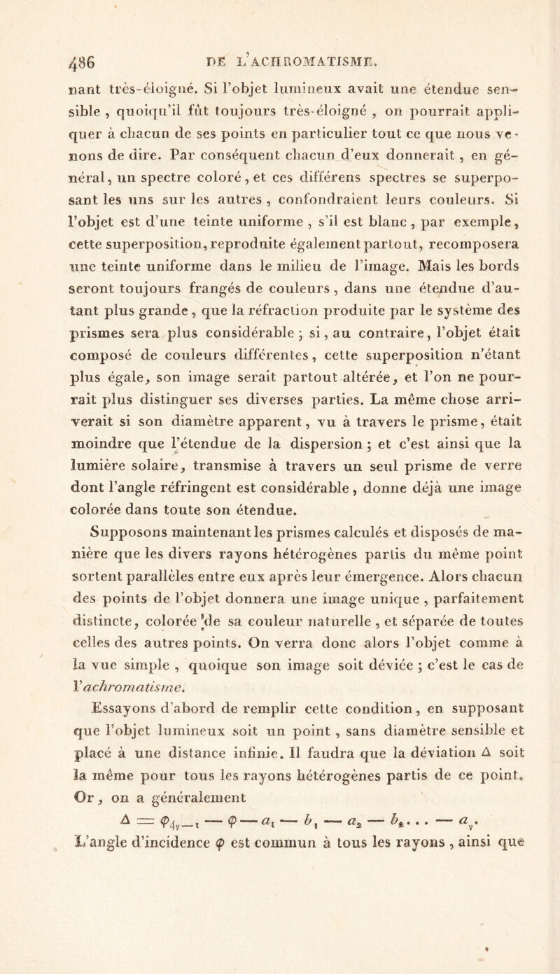 fiant très-éloigné. Si l’objet lumineux avait une étendue sen- sible , quoiqu’il fût toujours très-éloigné , on pourrait appli- quer à chacun de ses points en particulier tout ce que nous ve- nons de dire. Par conséquent chacun d’eux donnerait , en gé- néral, un spectre coloré, et ces différens spectres se superpo- sant les uns sur les autres , confondraient: leurs couleurs. Si l’objet est d’une teinte uniforme , s’il est blanc , par exemple, cette superposition, reproduite également partout, recomposera une teinte uniforme dans le milieu de l’image. Mais les bords seront toujours frangés de couleurs, dans une étendue d’au- tant plus grande , que la réfraction produite par le système des prismes sera plus considérable ; si, au contraire, l’objet était composé de couleurs différentes, cette superposition n’étant plus égale, son image serait partout altérée, et l’on ne pour- rait plus distinguer ses diverses parties. La même chose arri- verait si son diamètre apparent, vu à travers le prisme, était moindre que l’étendue de la dispersion ; et c’est ainsi que la lumière solaire, transmise à travers un seul prisme de verre dont l’angle réfringent est considérable, donne déjà une image colorée dans toute son étendue. Supposons maintenant les prismes calculés et disposés de ma- nière que les divers rayons hétérogènes partis du même point sortent parallèles entre eux après leur émergence. Alors chacun des points de l’objet donnera une image unique , parfaitement distincte, colorée [de sa couleur naturelle , et séparée de toutes celles des autres points. On verra donc alors l’objet comme à la vue simple , quoique son image soit déviée ; c’est le cas de Y achromatisme. Essayons d’abord de remplir cette condition, en supposant que l’objet lumineux .soit un point , sans diamètre sensible et placé à une distance infinie. Il faudra que la déviation A soit la même pour tous les rayons hétérogènes partis de ce point. Or, on a généralement A ~~ <p,|v—ï ç —— &x ■— ci2 . . . a . L’angle d’incidence <p est commun à tous les rayons , ainsi que