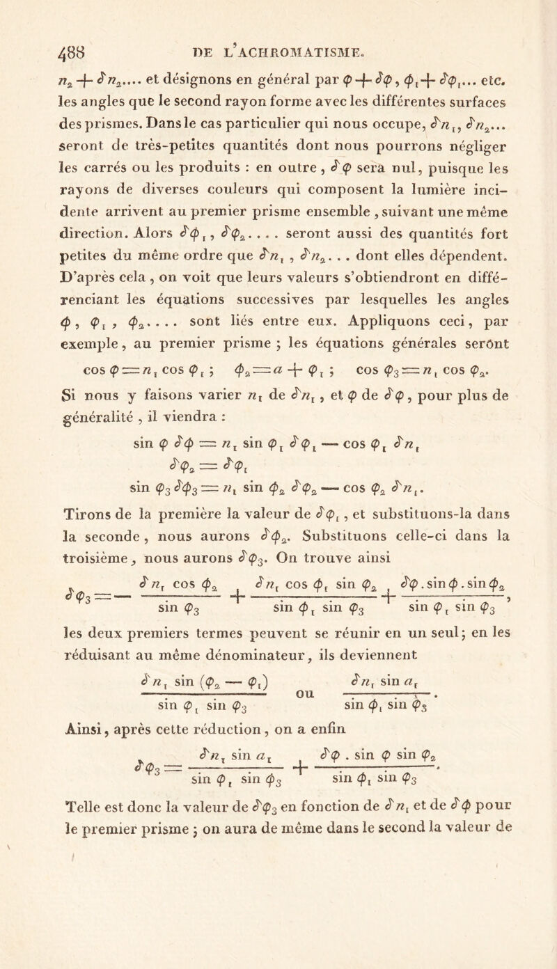 n% + ***-• et désignons en général par <p -f- èq>, etc. les angles que le second rayon forme avec les différentes surfaces des prismes. Dans le cas particulier qui nous occupe, $n2... seront de très-petites quantités dont nous pourrons négliger les carrés ou les produits : en outre , £<p sera nul, puisque les rayons de diverses couleurs qui composent la lumière inci- dente arrivent au premier prisme ensemble , suivant une même direction. Alors <^<p2. . . . seront aussi des quantités fort petites du même ordre que $'nl , ^n2. . . dont elles dépendent. D’après cela , on voit que leurs valeurs s’obtiendront en diffé- renciant les équations successives par lesquelles les angles <p , <pj, <pa. . . . sont liés entre eux. Appliquons ceci, par exemple, au premier prisme ; les équations générales seront cos <p~nl cos ; <p>2r=.a -f- <pt ; cos <p3 r= n, cos <pfi. Si nous y faisons varier nt de êsnl, et cp de <p, pour plus de généralité , il viendra : sin <p = n t sin çt £ <p l — cos <p t £ n t ïç, = î<p, sin Ç3 =: nl sin $2 <^<p2 — cos <p2 ^n,. Tirons de la première la valeur de , et substituons-la dans la seconde , nous aurons o <p2. Substituons celle-ci dans la troisième , nous aurons £<p3. On trouve ainsi nr cos ènl cos <pt sin <p2 t . sin p . sin<pa €>'<p 3“— ——; -*j- ——; ; j : : , sin Ç3 sin (p t sin Ç3 sin Ç> t sin Ç3 les deux premiers termes peuvent se réunir en un seul; en les réduisant au même dénominateur, ils deviennent è nt sin (<p2 — <p,) ê'rij sin al -T— OU —r~r—. sin <pt sm <p3 sin pl sin <p3 Ainsi, après cette réduction , on a enfin <^nx sin a t . sin <p sin <p2 & <po ~— —7 : * sin cp, sin (p3 sin <pl sin Ç3 Telle est donc la valeur de &<p3 en fonction de £nx et de pour le premier prisme ; on aura de même dans le second la valeur de 1