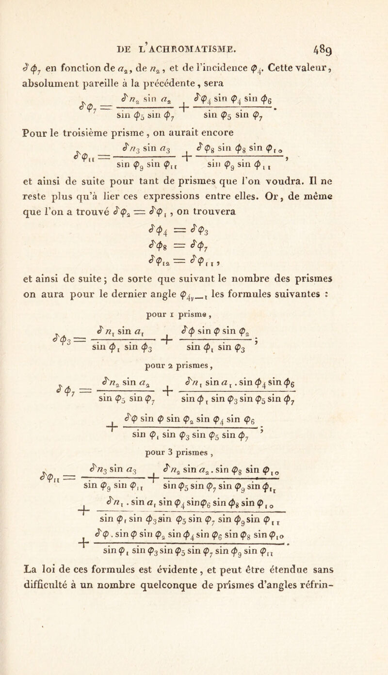 è'<p7 en fonction de #a, de nz , et de l’incidence <p4. Cette valeur, absolument pareille à la précédente, sera ïna sin az . 4 sin <p4 sin <p6 <r<p7 — -—I——— -+- sin (pb sin <p7 ' sin sin <p7 Pour le troisième prisme , on aurait encore n3 sin a3 £<pg sin <p$ sin <p{ » —* sin <p9 sin <plt ' sin (p9 sin Q \ t et ainsi de suite pour tant de prismes que l’on voudra. Il ne reste plus qu’à lier ces expressions entre elles. Or, de même que l’on a trouvé ^<£>a — ^<p, , on trouvera ^4 = <^3 tyg = $<P7 J<Pia ~ n , et ainsi de suite ; de sorte que suivant le nombre des prismes on aura pour le dernier angle <p^ , les formules suivantes : pour 1 prisme , ^3 = nx sm at £<p sin <p sin <p2 *<p7 = sin <p t sin <f>3 ' sin (px sin <p3 pour 2 prismes, JVz t sin a t. sin sin ^nz sin a% + sin<p5sin(p7 ‘ sin <p t sin <p3 sin sin <p7 ê'Q sin <p sin <pz sin (p4 sin <p6 ‘jf lirm~ ■' ■ « < mé * sin Ç)l sin <p3 sin <pb sin <p? y pour 3 prismes , 3 sin a3 ^ <^3 sin a3 f nz sin az. sin sin QÏO sin <p9 sin (pIT sin <pb sin Ç>7 sin <p9 sin <£tr ïnt . sin at sin <p4 sin<p6 sin <ps sinÇ>!0 + + sin <p, sin $3 sin <p5 sin <p7 sin (pg sin ç>, r ^<p. sin <p sin <pz sin <p4 sin Ç>6 sin Ç>8 sin <pï0 sin (p t sin <p3 sin Çb sin <p7 sin <pg sin <px t La loi de ces formules est évidente, et peut être étendue sans difficulté à un nombre quelconque de prismes d’angles réfrin-